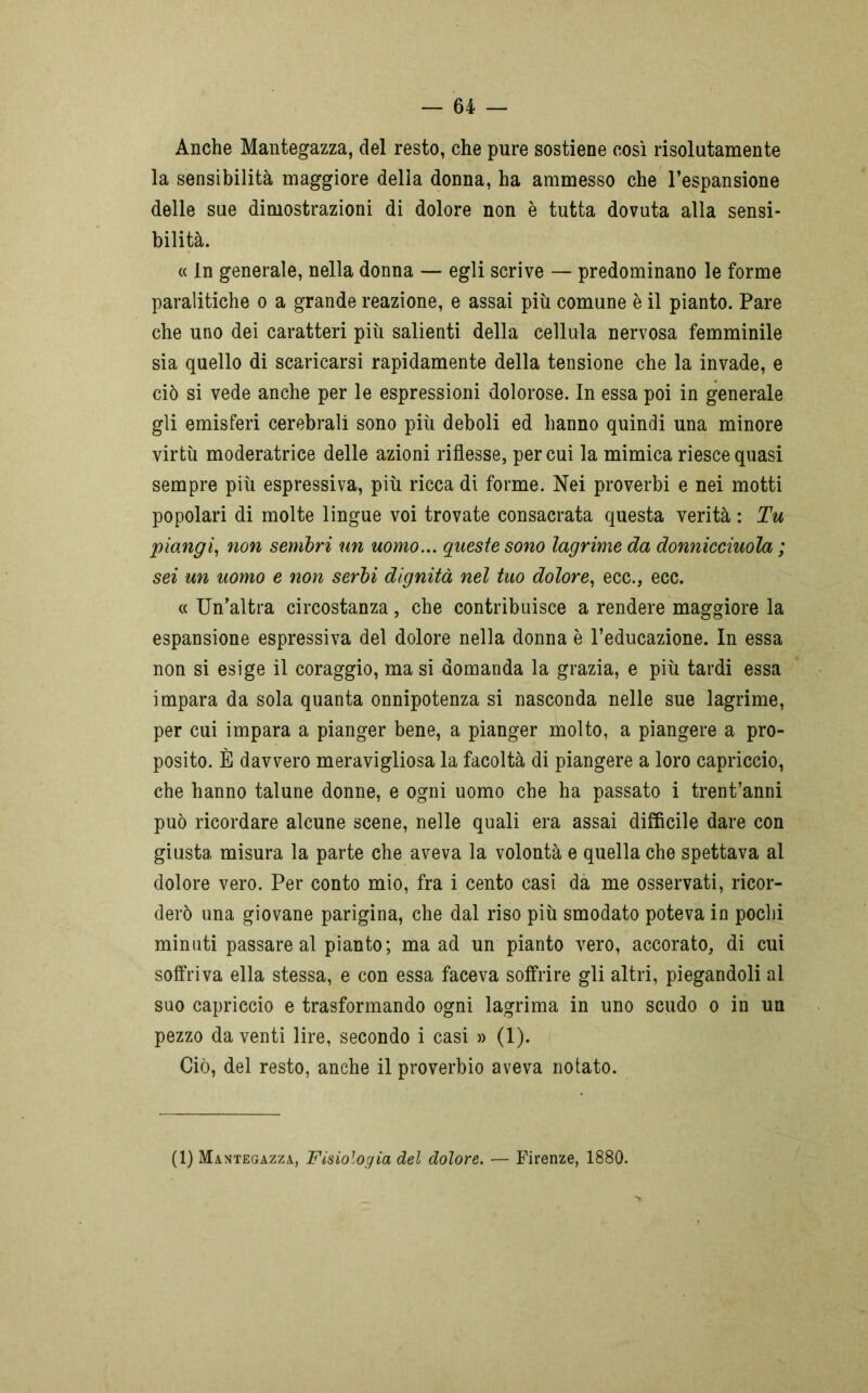 Anche Mantegazza, del resto, che pure sostiene così risolutamente la sensibilità maggiore delia donna, ha ammesso che l’espansione delle sue dimostrazioni di dolore non è tutta dovuta alla sensi- bilità. « In generale, nella donna — egli scrive — predominano le forme paralitiche o a grande reazione, e assai più comune è il pianto. Pare che uno dei caratteri più salienti della cellula nervosa femminile sia quello di scaricarsi rapidamente della tensione che la invade, e ciò si vede anche per le espressioni dolorose. In essa poi in generale gli emisferi cerebrali sono più deboli ed hanno quindi una minore virtù moderatrice delle azioni riflesse, per cui la mimica riesce quasi sempre più espressiva, più ricca di forme. Nei proverbi e nei motti popolari di molte lingue voi trovate consacrata questa verità : Tu piangi, non sembri un uomo... queste sono lagrime da donnicciuola ; sei un uomo e non serbi dignità nel tuo dolore, ecc., ecc. « Un’altra circostanza, che contribuisce a rendere maggiore la espansione espressiva del dolore nella donna è l’educazione. In essa non si esige il coraggio, ma si domanda la grazia, e più tardi essa impara da sola quanta onnipotenza si nasconda nelle sue lagrime, per cui impara a pianger bene, a pianger molto, a piangere a pro- posito. È davvero meravigliosa la facoltà di piangere a loro capriccio, che hanno talune donne, e ogni uomo che ha passato i trentanni può ricordare alcune scene, nelle quali era assai difficile dare con giusta misura la parte che aveva la volontà e quella che spettava al dolore vero. Per conto mio, fra i cento casi da me osservati, ricor- derò una giovane parigina, che dal riso più smodato poteva in pochi minuti passare al pianto; ma ad un pianto vero, accorato, di cui soffriva ella stessa, e con essa faceva soffrire gli altri, piegandoli al suo capriccio e trasformando ogni lagrima in uno scudo o in un pezzo da venti lire, secondo i casi » (1). Ciò, del resto, anche il proverbio aveva notato. (1) Mantegazza, Fisiologia del dolore. ■— Firenze, 1880.