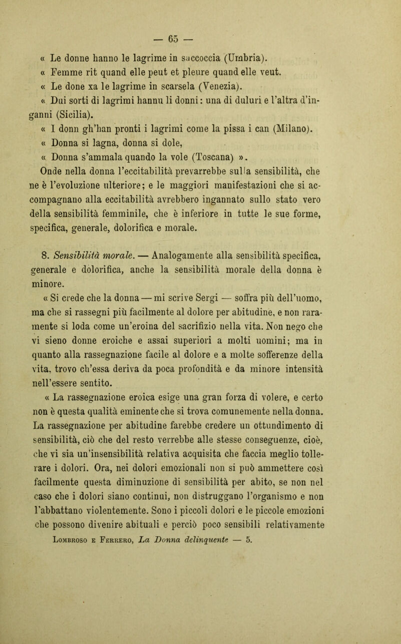 « Le donne hanno le lagrime in saccoccia (Umbria). « Femme rit quand elle peut et pleure quand elle veut. « Le done xa le lagrime in scarsela (Venezia). « Dui sorti di lagrimi hannu li donni : una di duluri e l’altra d’in- ganni (Sicilia). « I donn gh’han pronti i lagrimi come la pissa i can (Milano). « Donna si lagna, donna si dole, « Donna s’ammala quando la vole (Toscana) ». Onde nella donna l’eccitabilità prevarrebbe sulla sensibilità, che ne è l’evoluzione ulteriore; e le maggiori manifestazioni che si ac- compagnano alla eccitabilità avrebbero ingannato sullo stato vero della sensibilità femminile, che è inferiore in tutte le sue forme, specifica, generale, dolorifica e morale. 8. Sensibilità morale. — Analogamente alla sensibilità specifica, generale e dolorifica, anche la sensibilità morale della donna è minore. « Si crede che la donna — mi scrive Sergi — soffra più dell’uomo, ma che si rassegni più facilmente al dolore per abitudine, e non rara- mente si loda come un’eroina del sacrifizio nella vita. Non nego che vi sieno donne eroiche e assai superiori a molti uomini; ma in quanto alla rassegnazione facile al dolore e a molte sofferenze della vita, trovo ch’essa deriva da poca profondità e da minore intensità nell’essere sentito. « La rassegnazione eroica esige una gran forza di volere, e certo non è questa qualità eminente che si trova comunemente nella donna. La rassegnazione per abitudine farebbe credere un ottundimento di sensibilità, ciò che del resto verrebbe alle stesse conseguenze, cioè, che vi sia un’insensibilità relativa acquisita che faccia meglio tolle- rare i dolori. Ora, nei dolori emozionali non si può ammettere così facilmente questa diminuzione di sensibilità per abito, se non nel caso che i dolori siano continui, non distruggano l’organismo e non 1’abbattano violentemente. Sono i piccoli dolori e le piccole emozioni che possono divenire abituali e perciò poco sensibili relativamente Lombroso e Ferrerò, La Donna delinquente — 5.