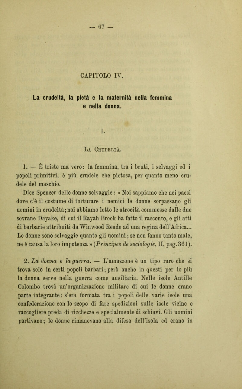 CAPITOLO IY. La crudeltà, la pietà e la maternità nella femmina e nella donna. I. La Crudeltà. 1. — È triste ma vero: la femmina, tra i bruti, i selvaggi ed i popoli primitivi, è più crudele che pietosa, per quanto meno cru- dele del maschio. Dice Spencer delle donne selvaggie : « Noi sappiamo che nei paesi dove c’è il costume di torturare i nemici le donne sorpassano gli uomini in crudeltà; noi abbiamo letto le atrocità commesse dalle due sovrane Dayake, di cui il Rayah Brook ha fatto il racconto, e gli atti di barbarie attribuiti da Winwood Reade ad una regina dell’Africa... Le donne sono selvaggie quanto gli uomini ; se non fanno tanto male, ne è causa la loro impotenza » (Principes de sociologie, II, pag. 361 ). 2. La donna e la guerra. — L’amazzone è un tipo raro che si trova solo in certi popoli barbari ; però anche in questi per lo più la donna serve nella guerra come ausiliaria. Nelle isole Antille Colombo trovò un’organizzazione militare di cui le donne erano parte integrante : s’era formata tra i popoli delle varie isole una confederazione con lo scopo di fare spedizioni sulle isole vicine e raccogliere preda di ricchezze e specialmente di schiavi. Gli uomini partivano ; le donne rimanevano alla difesa dell’isola ed erano in