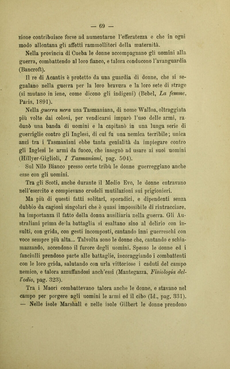 zione contribuisce forse ad aumentarne l’efferatezza e che in ogni modo allontana gli affetti rammollitori della maternità. Nella provincia di Cueba le donne accompagnano gli uomini alla guerra, combattendo al loro fianco, e talora conducono l’avanguardia (Bancroft). Il re di Acantis è protetto da una guardia di donne, che si se- gnalano nella guerra per la loro bravura e la loro sete di strage (si mutano in iene, come dicono gli indigeni) (Bebel, La femme, Paris, 1891). Nella guerra nera una Tasmaniana, di nome Walloa, oltraggiata più volte dai coloni, per vendicarsi imparò l’uso delle armi, ra- dunò una banda di uomini e la capitanò in una lunga serie di guerriglie contro gli Inglesi, di cui fu una nemica terribile ; unica anzi tra i Tasmaniani ebbe tanta genialità da impiegare contro gli Inglesi le armi da fuoco, che insegnò ad usare ai suoi uomini (Hillyer-Giglioli, I Tasmaniani, pag. 504). Sul Nilo Bianco presso certe tribù le donne guerreggiano anche esse con gli uomini. Tra gli Scoti, anche durante il Medio Evo, le donne entravano nell’esercito e compievano crudeli mutilazioni sui prigionieri. Ma più di questi fatti solitari, sporadici, e dipendenti senza dubbio da cagioni singolari che è quasi impossibile di rintracciare, ha importanza il fatto della donna ausiliaria nella guerra. Gli Au- straliani prima della battaglia si esaltano sino al delirio con in- sulti, con grida, con gesti incomposti, cantando inni guerreschi con voce sempre più alta... Talvolta sono le donne che, cantando e schia- mazzando, accendono il furore degli uomini. Spesso le donne ed i fanciulli prendono parte alle battaglie, incoraggiando i combattenti con le loro grida, salutando con urla vittoriose i caduti del campo nemico, e talora azzuffandosi anch’essi (Mantegazza, Fisiologia del- Vodio, pag. 323). Tra i Maori combattevano talora anche le donne, e stavano nel campo per porgere agli uomini le armi ed il cibo (Id., pag. 331). — Nelle isole Marshall e nelle isole Gilbert le donne prendono