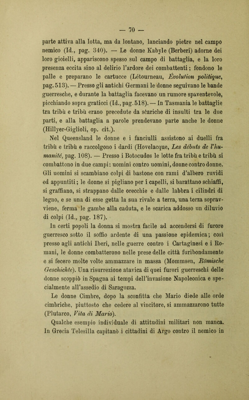 parte attiva alla lotta, ma da lontano, lanciando pietre nel campo nemico (Id., pag. 340). — Le donne Kabyle (Berberi) adorne dei loro gioielli, appariscono spesso sul campo di battaglia, e la loro presenza eccita sino al delirio l’ardore dei combattenti ; fondono le palle e preparano le cartacce (Létourneau, JÉvolution poìitique, pag. 513). — Presso gli antichi Germani le donne seguivano le bande guerresche, e durante la battaglia facevano un rumore spaventevole, picchiando sopra graticci (Id., pag. 518). — In Tasmania le battaglie tra tribù e tribù erano precedute da séariche di insulti tra le due parti, e alla battaglia a parole prendevano parte anche le donne (Hillyer-Giglioli, op. cit.). Nel Queensland le donne e i fanciulli assistono ai duelli fra tribù e tribù e raccolgono i dardi (Hovelacque, Les débuts de Vhu- manité, pag. 108). — Presso i Botocudos le lotte fra tribù e tribù si combattono in due campi: uomini contro uomini, donne contro donne. Gli uomini si scambiano colpi di bastone con rami d’albero ruvidi ed appuntiti; le donne si pigliano per i capelli, si barattano schiaffi, si graffiano, si strappano dalle orecchie e dalle labbra i cilindri di legno, e se una di esse getta la sua rivale a terra, una terza soprav- viene, ferma le gambe alla caduta, e le scarica addosso un diluvio di colpi (Id., pag. 187). In certi popoli la donna si mostra facile ad accendersi di furore guerresco sotto il soffio ardente di una passione epidemica; così presso agli antichi Iberi, nelle guerre contro i Cartaginesi e i Ro- mani, le donne combatterono nelle prese delle città furibondamente e si fecero molte volte ammazzare in massa (Mommsen, Ròmische Geschichte). Una risurrezione atavica di quei furori guerreschi delle donne scoppiò in Spagna ai tempi dell’invasione Napoleonica e spe- cialmente all’assedio di Saragozza. Le donne Cimbre, dopo la sconfitta che Mario diede alle orde cimbriche, piuttosto che cedere al vincitore, si ammazzarono tutte (Plutarco, Vita di Mario). Qualche esempio individuale di attitudini militari non manca. In Grecia Telesilla capitanò i cittadini di Argo contro il nemico in