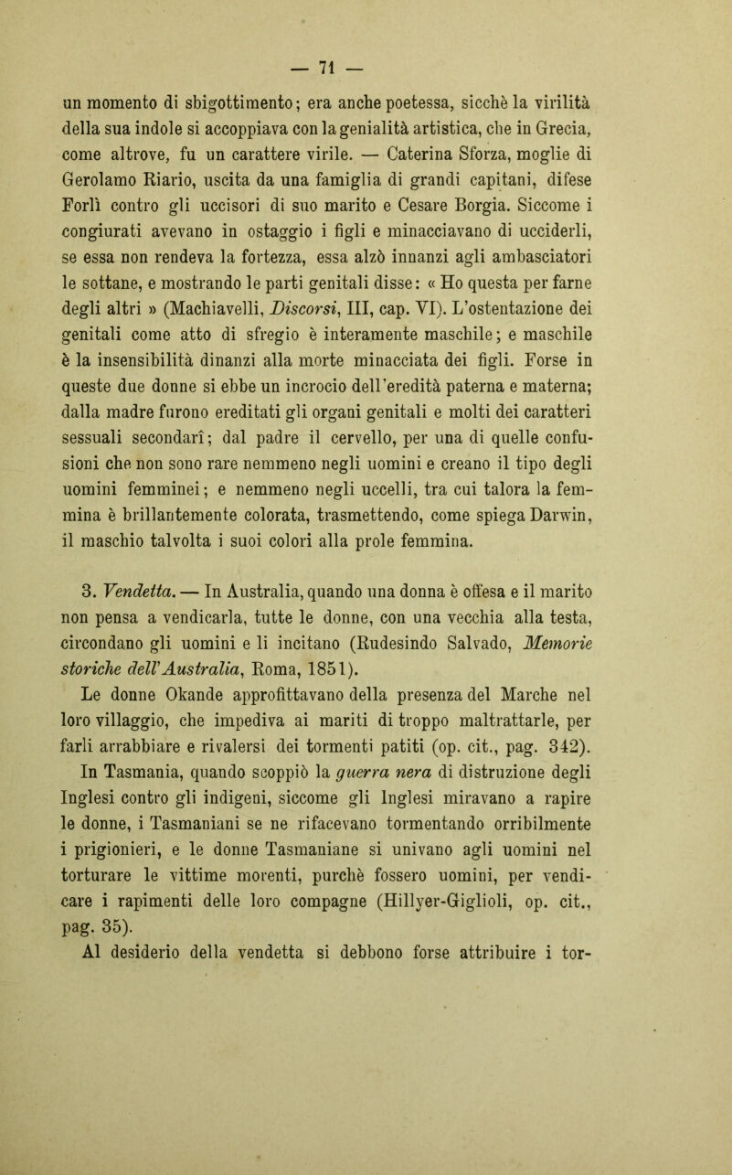 un momento di sbigottimento; era anche poetessa, sicché la virilità della sua indole si accoppiava con la genialità artistica, che in Grecia, come altrove, fu un carattere virile. — Caterina Sforza, moglie di Gerolamo Riario, uscita da una famiglia di grandi capitani, difese Forlì contro gli uccisori di suo marito e Cesare Borgia. Siccome i congiurati avevano in ostaggio i figli e minacciavano di ucciderli, se essa non rendeva la fortezza, essa alzò innanzi agli ambasciatori le sottane, e mostrando le parti genitali disse: « Ho questa per farne degli altri » (Machiavelli, Discorsi, III, cap. YI). L’ostentazione dei genitali come atto di sfregio è interamente maschile ; e maschile è la insensibilità dinanzi alla morte minacciata dei figli. Forse in queste due donne si ebbe un incrocio dell’eredità paterna e materna; dalla madre furono ereditati gli organi genitali e molti dei caratteri sessuali secondari ; dal padre il cervello, per una di quelle confu- sioni che non sono rare nemmeno negli uomini e creano il tipo degli uomini femminei; e nemmeno negli uccelli, tra cui talora la fem- mina è brillantemente colorata, trasmettendo, come spiega Darwin, il maschio talvolta i suoi colori alla prole femmina. 3. Vendetta. — In Australia, quando una donna è offesa e il marito non pensa a vendicarla, tutte le donne, con una vecchia alla testa, circondano gli uomini e li incitano (Rudesindo Salvado, Memorie storiche dell'Australia, Roma, 1851). Le donne Okande approfittavano della presenza del Marche nel loro villaggio, che impediva ai mariti di troppo maltrattarle, per farli arrabbiare e rivalersi dei tormenti patiti (op. cit., pag. 342). In Tasmania, quando scoppiò la guerra nera di distruzione degli Inglesi contro gli indigeni, siccome gli Inglesi miravano a rapire le donne, i Tasmaniani se ne rifacevano tormentando orribilmente i prigionieri, e le donne Tasmaniane si univano agli uomini nel torturare le vittime morenti, purché fossero uomini, per vendi- care i rapimenti delle loro compagne (Hillyer-Giglioli, op. cit., pag. 35). Al desiderio della vendetta si debbono forse attribuire i tor-