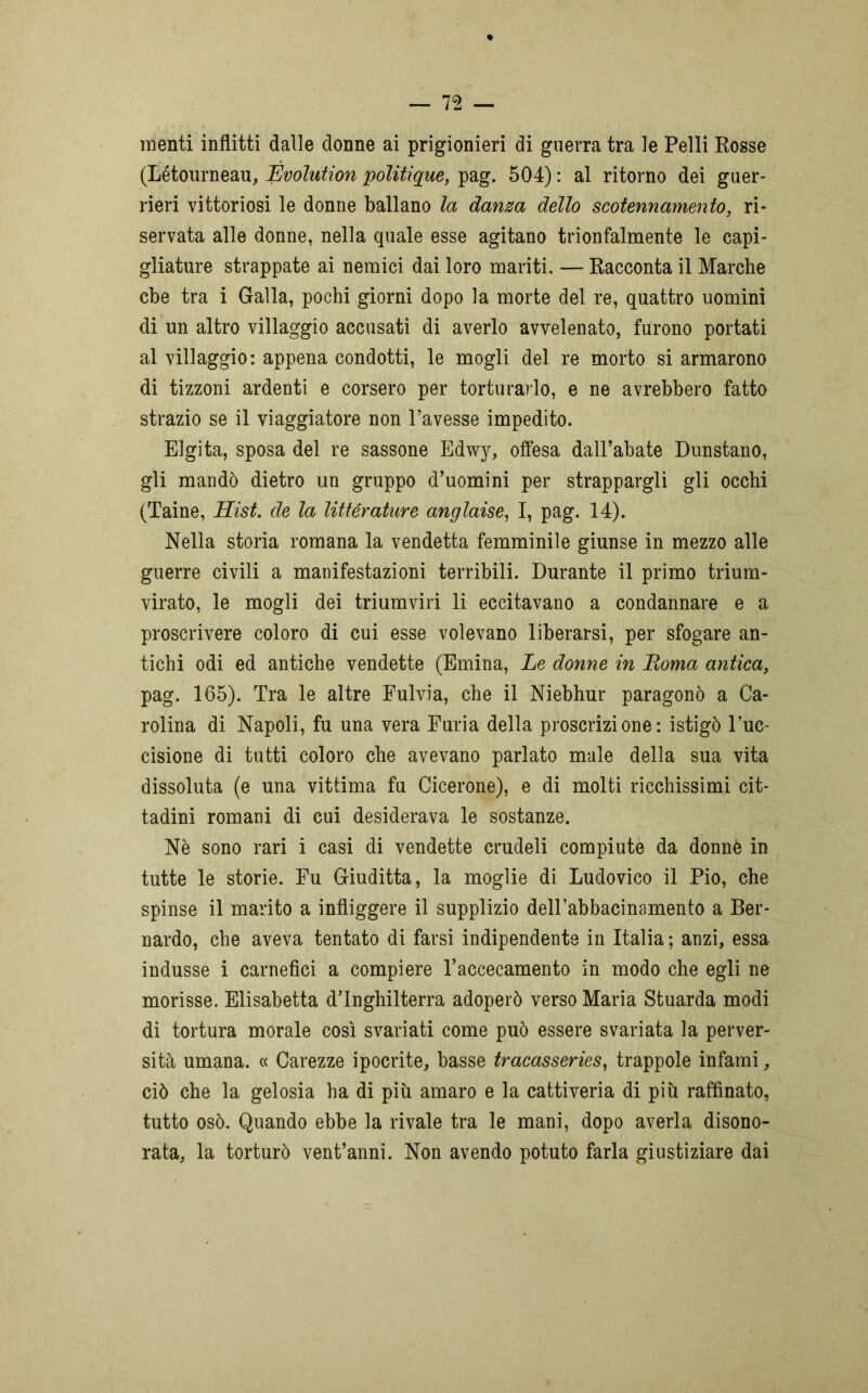 nienti inflitti dalle donne ai prigionieri di guerra tra le Pelli Posse (Létourneau, Evolution politique, pag. 504) : al ritorno dei guer- rieri vittoriosi le donne ballano la danza dello scotennamelo, ri- servata alle donne, nella quale esse agitano trionfalmente le capi- gliature strappate ai nemici dai loro mariti. — Racconta il Marche cbe tra i Galla, pochi giorni dopo la morte del re, quattro uomini di un altro villaggio accusati di averlo avvelenato, furono portati al villaggio: appena condotti, le mogli del re morto si armarono di tizzoni ardenti e corsero per torturarlo, e ne avrebbero fatto strazio se il viaggiatore non l’avesse impedito. Elgita, sposa del re sassone Edwy, offesa dall’abate Dunstano, gli mandò dietro un gruppo d’uomini per strappargli gli occhi (Taine, Hist. de la littérature anglaise, I, pag. 14). Nella storia romana la vendetta femminile giunse in mezzo alle guerre civili a manifestazioni terribili. Durante il primo trium- virato, le mogli dei triumviri li eccitavano a condannare e a proscrivere coloro di cui esse volevano liberarsi, per sfogare an- tichi odi ed antiche vendette (Emina, Le donne in Roma antica, pag. 165). Tra le altre Fulvia, che il Niebhur paragonò a Ca- rolina di Napoli, fu una vera Furia della proscrizione: istigò l’uc- cisione di tutti coloro che avevano parlato male della sua vita dissoluta (e una vittima fu Cicerone), e di molti ricchissimi cit- tadini romani di cui desiderava le sostanze. Nè sono rari i casi di vendette crudeli compiute da donnè in tutte le storie. Fu Giuditta, la moglie di Ludovico il Pio, che spinse il marito a infliggere il supplizio dell’abbacinamento a Ber- nardo, che aveva tentato di farsi indipendente in Italia ; anzi, essa indusse i carnefici a compiere l’accecamento in modo che egli ne morisse. Elisabetta d’Inghilterra adoperò verso Maria Stuarda modi di tortura morale così svariati come può essere svariata la perver- sità umana. « Carezze ipocrite, basse tracasseries, trappole infami, ciò che la gelosia ha di più amaro e la cattiveria di più raffinato, tutto osò. Quando ebbe la rivale tra le mani, dopo averla disono- rata, la torturò vent’anni. Non avendo potuto farla giustiziare dai