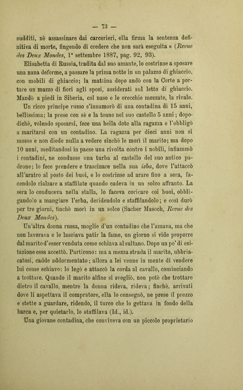 sudditi, nè assassinare dai carcerieri, ella firma la sentenza defi- nitiva di morte, fingendo di credere che non sarà eseguita » (Revue des Deux Mondes, 1° settembre 1887, pag. 92, 93). Elisabetta di Russia, tradita dal suo amante, lo costrinse a sposare una nana deforme, a passare la prima notte in un palazzo di ghiaccio, con mobili di ghiaccio; la mattina dopo andò con la Corte a por- tare un mazzo di fiori agli sposi, assiderati sul letto di ghiaccio. Mandò a piedi in Siberia, col naso e le orecchie mozzate, la rivale. Un ricco principe russo s’innamorò di una contadina di 15 anni, bellissima; la prese con se e la tenne nel suo castello 5 anni ; dopo- diché, volendo sposarsi, fece una bella dote alla ragazza e Fobbligò a maritarsi con un contadino. La ragazza per dieci anni non si mosse e non diede nulla a vedere sinché le morì il marito; ma dopo 10 anni, meditandosi in paese una rivolta contro i nobili, infiammò i contadini, ne condusse una turba al castello del suo antico pa- drone; lo fece prendere e trascinare nella sua izba, dove l’attaccò all’aratro al posto dei buoi, e lo costrinse ad arare fino a sera, fa- cendolo rialzare a staffilate quando cadeva in un solco affranto. La sera lo conduceva nella stalla, lo faceva coricare coi buoi, obbli- gandolo a mangiare l’erba, deridendolo e staffilandolo; e così durò per tre giorni, finché morì in un solco (Sacher Masoch, Revue des Deux Mondes). Un’altra donna russa, moglie d’un contadino che l’amava, ma che non lavorava e le lasciava patir la fame, un giorno si vide proporre dal marito d’esser venduta come schiava al sultano. Dopo un po’ di esi- tazione essa accettò. Partirono: ma a mezza strada il marito, ubbria- catosi, cadde addormentato ; allora a lei venne in mente di vendere lui come schiavo: lo legò e attaccò la corda al cavallo, cominciando a trottare. Quando il marito alfine si svegliò, non potè che trottare dietro il cavallo, mentre la donna rideva, rideva; finché, arrivati dove li aspettava il compratore, ella lo consegnò, ne prese il prezzo e stette a guardare, ridendo, il turco che lo gettava in fondo della barca e, per quietarlo, lo staffilava (Id., id.). Una giovane contadina, che conviveva con un piccolo proprietario
