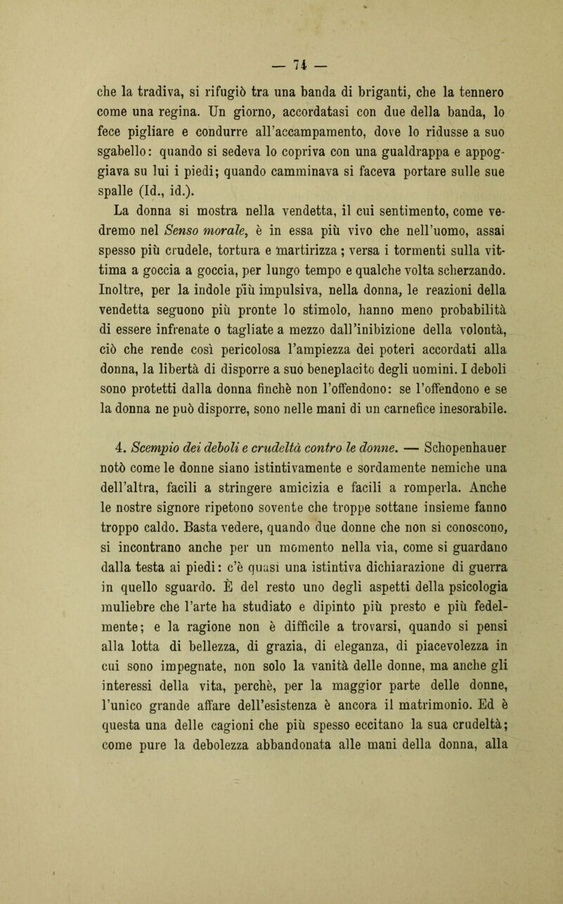 che la tradiva, si rifugiò tra una banda di briganti, che la tennero come una regina. Un giorno, accordatasi con due della banda, lo fece pigliare e condurre all’accampamento, dove lo ridusse a suo sgabello : quando si sedeva lo copriva con una gualdrappa e appog- giava su lui i piedi; quando camminava si faceva portare sulle sue spalle (Id., id.). La donna si mostra nella vendetta, il cui sentimento, come ve- dremo nel Senso morale, è in essa più vivo che nell’uomo, assai spesso più crudele, tortura e martirizza ; versa i tormenti sulla vit- tima a goccia a goccia, per lungo tempo e qualche volta scherzando. Inoltre, per la indole più impulsiva, nella donna, le reazioni della vendetta seguono più pronte lo stimolo, hanno meno probabilità di essere infrenate o tagliate a mezzo dall’inibizione della volontà, ciò che rende così pericolosa l’ampiezza dei poteri accordati alla donna, la libertà di disporre a suo beneplacito degli uomini. I deboli sono protetti dalla donna finche non l’offendono: se l’offendono e se la donna ne può disporre, sono nelle mani di un carnefice inesorabile. 4. Scempio dei deboli e crudeltà contro le donne. — Schopenhauer notò come le donne siano istintivamente e sordamente nemiche una dell’altra, facili a stringere amicizia e facili a romperla. Anche le nostre signore ripetono sovente che troppe sottane insieme fanno troppo caldo. Basta vedere, quando due donne che non si conoscono, si incontrano anche per un momento nella via, come si guardano dalla testa ai piedi: c’è quasi una istintiva dichiarazione di guerra in quello sguardo. È del resto uno degli aspetti della psicologia muliebre che l’arte ha studiato e dipinto più presto e più fedel- mente; e la ragione non è difficile a trovarsi, quando si pensi alla lotta di bellezza, di grazia, di eleganza, di piacevolezza in cui sono impegnate, non solo la vanità delle donne, ma anche gli interessi della vita, perchè, per la maggior parte delle donne, l’unico grande affare dell’esistenza è ancora il matrimonio. Ed è questa una delle cagioni che più spesso eccitano la sua crudeltà; come pure la debolezza abbandonata alle mani della donna, alla