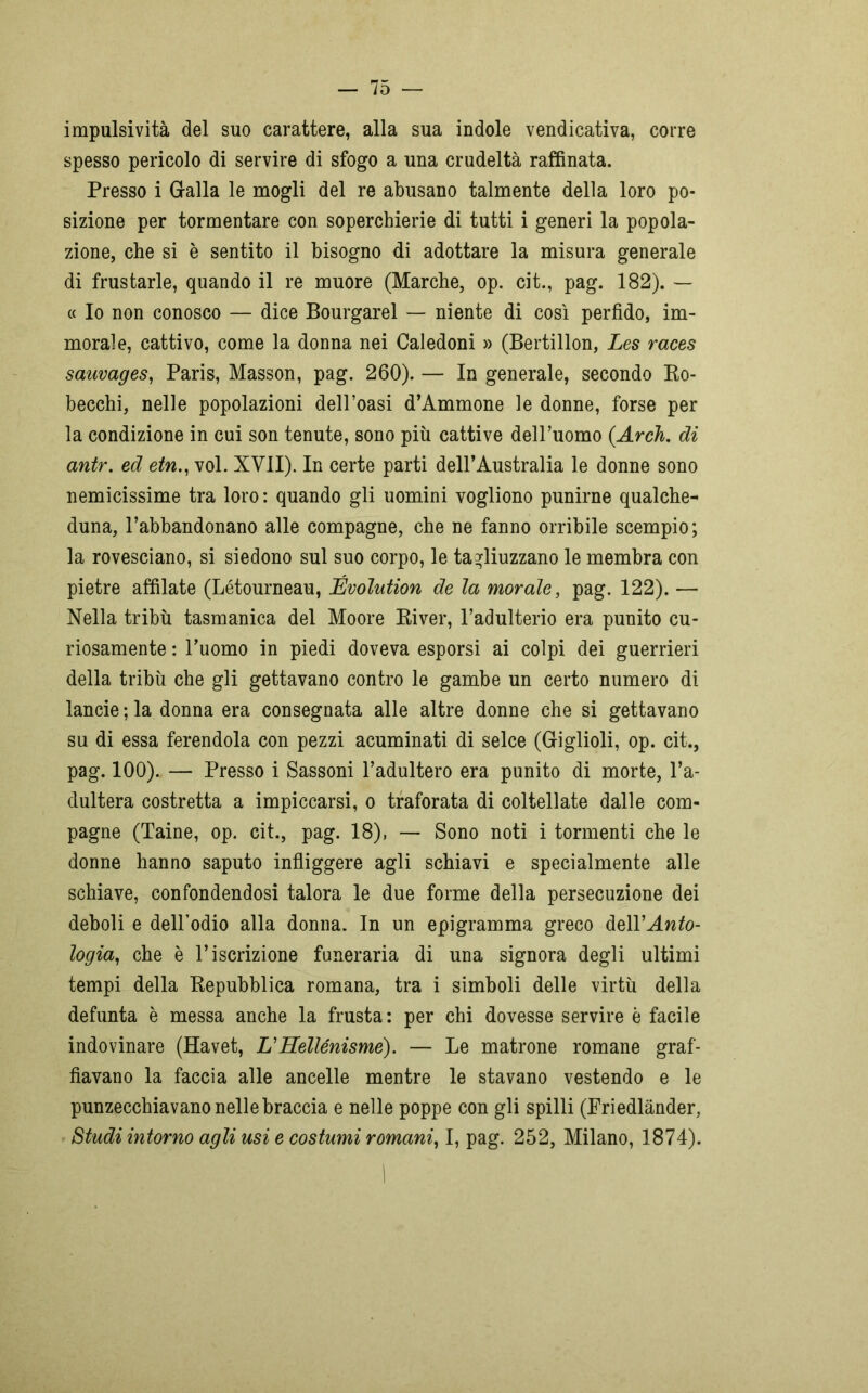 impulsività del suo carattere, alla sua indole vendicativa, corre spesso pericolo di servire di sfogo a una crudeltà raffinata. Presso i Gralla le mogli del re abusano talmente della loro po- sizione per tormentare con soperchierie di tutti i generi la popola- zione, che si è sentito il bisogno di adottare la misura generale di frustarle, quando il re muore (Marche, op. cit., pag. 182). — « Io non conosco — dice Bourgarel — niente di così perfido, im- morale, cattivo, come la donna nei Caledoni » (Bertillon, Les races saavages, Paris, Masson, pag. 260). — In generale, secondo Ro- becchi, nelle popolazioni dell’oasi d’Ammone le donne, forse per la condizione in cui son tenute, sono piu cattive dell’uomo (Arch. di antr. ed etn., voi. XVII). In certe parti dell’Australia le donne sono nemicissime tra loro : quando gli uomini vogliono punirne qualche- duna, l’abbandonano alle compagne, che ne fanno orribile scempio; la rovesciano, si siedono sul suo corpo, le tagliuzzano le membra con pietre affilate (Létourneau, Évolution de la morale, pag. 122). — Nella tribù tasmanica del Moore River, l’adulterio era punito cu- riosamente : l’uomo in piedi doveva esporsi ai colpi dei guerrieri della tribù che gli gettavano contro le gambe un certo numero di lancie ; la donna era consegnata alle altre donne che si gettavano su di essa ferendola con pezzi acuminati di selce (Griglioli, op. cit., pag. 100). — Presso i Sassoni l’adultero era punito di morte, l’a- dultera costretta a impiccarsi, o traforata di coltellate dalle com- pagne (Taine, op. cit., pag. 18), — Sono noti i tormenti che le donne hanno saputo infliggere agli schiavi e specialmente alle schiave, confondendosi talora le due forme della persecuzione dei deboli e dell’odio alla donna. In un epigramma greco àzWAnto- logia, che è l’iscrizione funeraria di una signora degli ultimi tempi della Repubblica romana, tra i simboli delle virtù della defunta è messa anche la frusta : per chi dovesse servire è facile indovinare (Havet, L’Hellénisme). — Le matrone romane graf- fiavano la faccia alle ancelle mentre le stavano vestendo e le punzecchiavano nelle braccia e nelle poppe con gli spilli (Friedlànder, Studi intorno agli usi e costumi romani, I, pag. 252, Milano, 1874). |