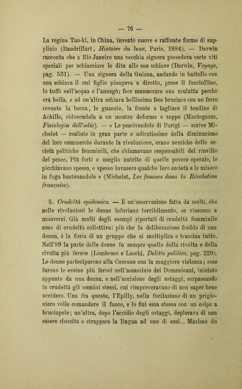 La regina Tao-ki, in China, inventò nuove e raffinate forme di sup- plizio (Baudrillart, Histoire du luxe, Paris, 1884). — Darwin racconta che a Rio Janeiro una vecchia signora possedeva certe viti speciali per schiacciare le dita alle sue schiave (Darwin, Voyage, pag. 531). — Una signora della Guiana, andando in battello con una schiava il cui figlio piangeva a dirotto, prese il fanciullino, lo tuffò nell’acqua e l’annegò; fece massacrare una mulatta perchè era bella, e ad un’altra schiava bellissima fece bruciare con un ferro rovente la bocca, le guancie, la fronte e tagliare il tendine di Achille, riducendola a un mostro deforme e zoppo (Mantegazza, Fisiologia dell'odio). — « Le pescivendole di Parigi — scrive Mi- chelet — realiste in gran parte e adiratissime della diminuzione del loro commercio durante la rivoluzione, erano nemiche delle so- cietà politiche femminili, che chiamavano responsabili del rinvilio del pesce. Più forti e meglio nutrite di quelle povere operaie, le picchiavano spesso, e spesso invasero qualche loro società e le misero in fuga bastonandole » (Michelet, Les femìnes dans la Bévolution frangati e). 5. Crudeltà epidemica. — E un’osservazione fatta da molti, che nelle rivoluzioni le donne infuriano terribilmente, se riescono a muoversi. Già molti degli esempi riportati di crudeltà femminile sono di crudeltà collettiva: più che la deliberazione fredda di una donna, è la furia di un gruppo che si moltiplica e trascina tutto. Nell’89 la parte delle donne fu sempre quella della rivolta e della rivolta più feroce (Lombroso e Laschi, Delitto politico, pag. 229). Le donne parteciparono alla Comune con la maggiore violenza; esse furono le eroine più feroci nell’assassinio dei Domenicani, iniziato appunto da una donna, e nelPuccisione degli ostaggi, sorpassando in crudeltà gli uomini stessi, cui rimproveravano di non saper bene uccidere. Una fra queste, l’Epilly, nella fucilazione di un prigio- niero volle comandare il fuoco, e lo finì essa stessa con un colpo a bruciapelo; un’altra, dopo l’eccidio degli ostaggi, deplorava di non essere riuscita a strappare la lingua ad uno di essi... Maxime du