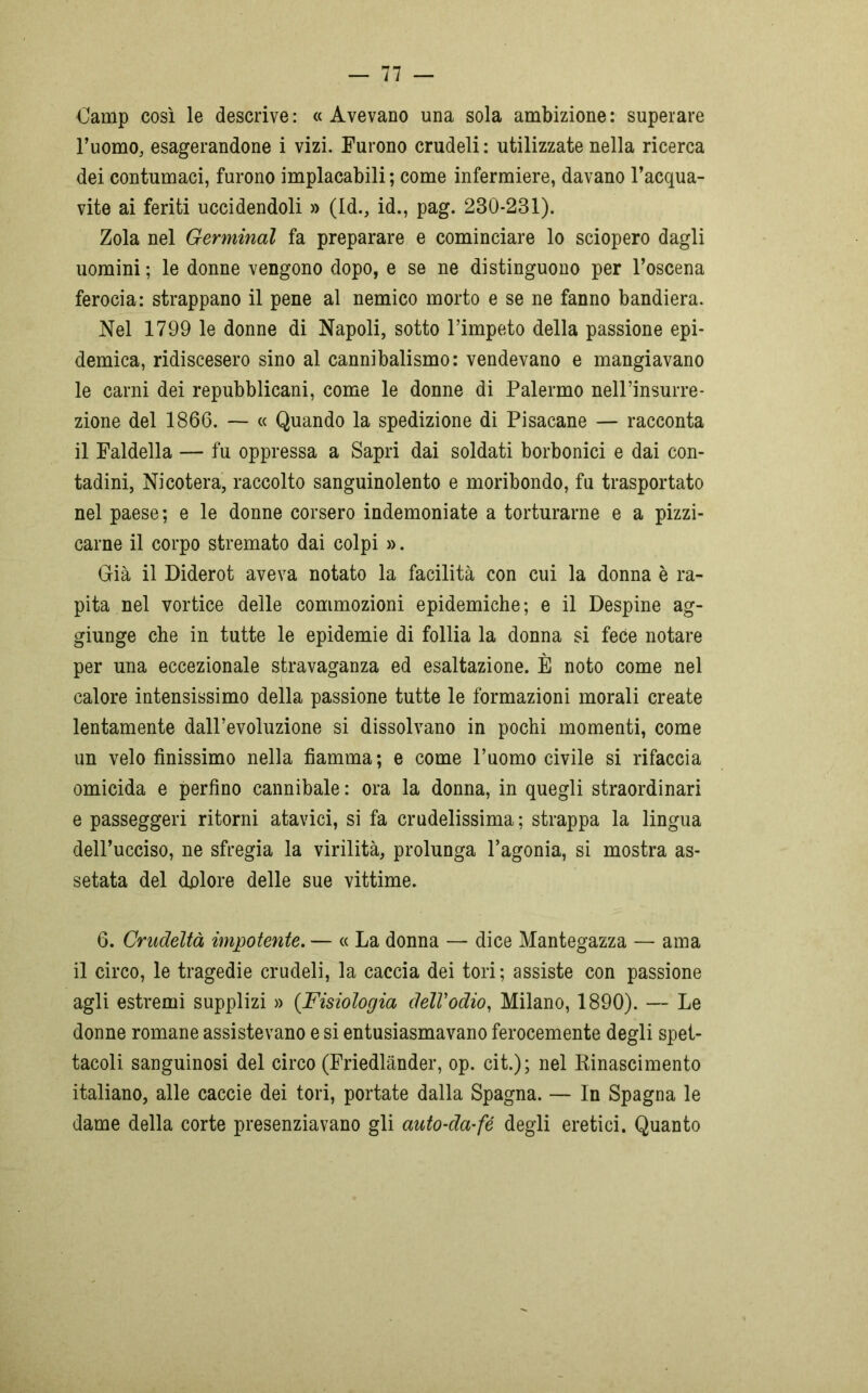 €amp così le descrive: «Avevano una sola ambizione: superare l’uomo, esagerandone i vizi. Furono crudeli : utilizzate nella ricerca dei contumaci, furono implacabili ; come infermiere, davano l’acqua- vite ai feriti uccidendoli » (Id., id., pag. 230*231). Zola nel Germinai fa preparare e cominciare lo sciopero dagli uomini ; le donne vengono dopo, e se ne distinguono per l’oscena ferocia: strappano il pene al nemico morto e se ne fanno bandiera. Nel 1799 le donne di Napoli, sotto l’impeto della passione epi- demica, ridiscesero sino al cannibalismo: vendevano e mangiavano le carni dei repubblicani, come le donne di Palermo nell’insurre- zione del 1866. — « Quando la spedizione di Pisacane — racconta il Faldella — fu oppressa a Sapri dai soldati borbonici e dai con- tadini, Nicotera, raccolto sanguinolento e moribondo, fu trasportato nel paese; e le donne corsero indemoniate a torturarne e a pizzi- carne il corpo stremato dai colpi ». Già il Diderot aveva notato la facilità con cui la donna è ra- pita nel vortice delle commozioni epidemiche; e il Despine ag- giunge che in tutte le epidemie di follia la donna si fece notare per una eccezionale stravaganza ed esaltazione. È noto come nel calore intensissimo della passione tutte le formazioni morali create lentamente dall’evoluzione si dissolvano in pochi momenti, come un velo finissimo nella fiamma; e come l’uomo civile si rifaccia omicida e perfino cannibale : ora la donna, in quegli straordinari e passeggeri ritorni atavici, si fa crudelissima ; strappa la lingua dell’ucciso, ne sfregia la virilità, prolunga l’agonia, si mostra as- setata del dolore delle sue vittime. 6. Crudeltà impotente. — « La donna — dice Mantegazza — ama il circo, le tragedie crudeli, la caccia dei tori; assiste con passione agli estremi supplizi » {Fisiologia dell'odio, Milano, 1890). — Le donne romane assistevano e si entusiasmavano ferocemente degli spet- tacoli sanguinosi del circo (Friedlànder, op. cit.) ; nel Rinascimento italiano, alle caccie dei tori, portate dalla Spagna. — In Spagna le dame della corte presenziavano gli auto-da-fé degli eretici. Quanto