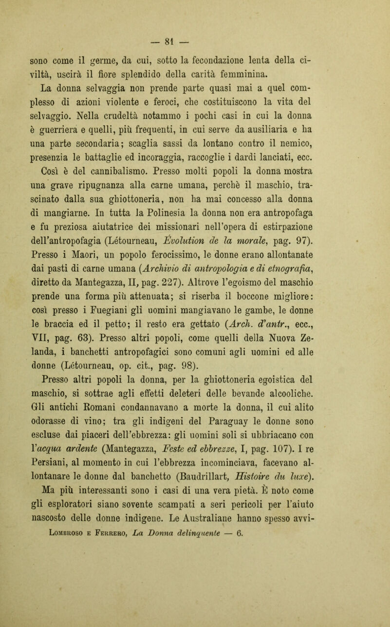sono come il germe, da cui, sotto la fecondazione lenta della ci- viltà, uscirà il fiore splendido della carità femminina. La donna selvaggia non prende parte quasi mai a quel com- plesso di azioni violente e feroci, che costituiscono la vita del selvaggio. Nella crudeltà notammo i pochi casi in cui la donna è guerriera e quelli, più frequenti, in cui serve da ausiliaria e ha una parte secondaria; scaglia sassi da lontano contro il nemico, presenzia le battaglie ed incoraggia, raccoglie i dardi lanciati, ecc. Così è del cannibalismo. Presso molti popoli la donna mostra una grave ripugnanza alla carne umana, perchè il maschio, tra- scinato dalla sua ghiottoneria, non ha mai concesso alla donna di mangiarne. In tutta la Polinesia la donna non era antropofaga e fu preziosa aiutatrice dei missionari nell’opera di estirpazione dell’antropofagia (Létourneau, Évolution de la morale, pag. 97). Presso i Maori, un popolo ferocissimo, le donne erano allontanate dai pasti di carne umana {Archivio di antropologia e di etnografia, diretto da Mantegazza, II, pag. 227). Altrove l’egoismo del maschio prende una forma più attenuata; si riserba il boccone migliore: così presso i Fuegiani gli uomini mangiavano le gambe, le donne le braccia ed il petto; il resto era gettato (Arch. d’antr., ecc., VII, pag. 63). Presso altri popoli, come quelli della Nuova Ze- landa, i banchetti antropofagici sono comuni agli uomini ed alle donne (Létourneau, op. cit., pag. 98). Presso altri popoli la donna, per la ghiottoneria egoistica del maschio, si sottrae agli effetti deleteri delle bevande alcooliche. Gli antichi Romani condannavano a morte la donna, il cui alito odorasse di vino; tra gli indigeni del Paraguay le donne sono escluse dai piaceri dell’ebbrezza: gli uomini soli si ubbriacano con Y acqua ardente (Mantegazza, Feste ed ebbrezze, I, pag. 107). I re Persiani, al momento in cui l’ebbrezza incominciava, facevano al- lontanare le donne dal banchetto (Baudrillart, Histoire du laxe). Ma più interessanti sono i casi di una vera pietà. È noto come gli esploratori siano sovente scampati a seri pericoli per l’aiuto nascosto delle donne indigene. Le Australiane hanno spesso avvi- Lombiioso e Ferrerò, La Donna delinquente — 6.