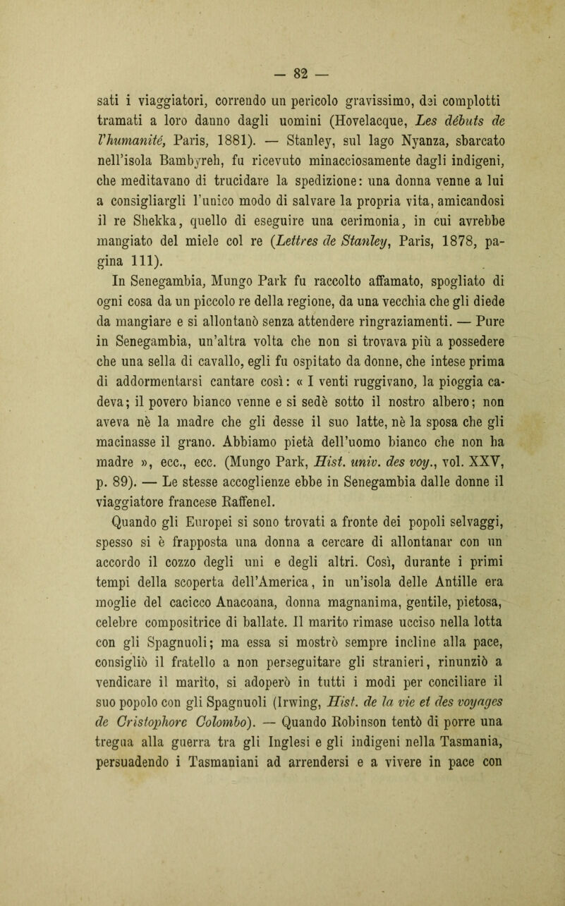 sati i viaggiatori, correndo un pericolo gravissimo, dei complotti tramati a loro danno dagli uomini (Hovelacque, Les débuts de l'humanité, Paris, 1881). — Stanley, sul lago Nyanza, sbarcato neirisola Bambyreli, fu ricevuto minacciosamente dagli indigeni, che meditavano di trucidare la spedizione: una donna venne a lui a consigliargli l’unico modo di salvare la propria vita, amicandosi il re Shekka, quello di eseguire una cerimonia, in cui avrebbe mangiato del miele col re (Lettres de Stanley, Paris, 1878, pa- gina 111). In Senegambia, Mungo Park fu raccolto affamato, spogliato di ogni cosa da un piccolo re della regione, da una vecchia che gli diede da mangiare e si allontanò senza attendere ringraziamenti. — Pure in Senegambia, un’altra volta che non si trovava più a possedere che una sella di cavallo, egli fu ospitato da donne, che intese prima di addormentarsi cantare così: « I venti ruggivano, la pioggia ca- deva; il povero bianco venne e si sedè sotto il nostro albero; non aveva nè la madre che gli desse il suo latte, nè la sposa che gli macinasse il grano. Abbiamo pietà dell’uomo bianco che non ha madre », ecc., ecc. (Mungo Park, Hist. uiniv. des voy., voi. XXV, p. 89). — Le stesse accoglienze ebbe in Senegambia dalle donne il viaggiatore francese Raffenel. Quando gli Europei si sono trovati a fronte dei popoli selvaggi, spesso si è frapposta una donna a cercare di allontanar con un accordo il cozzo degli uni e degli altri. Così, durante i primi tempi della scoperta deH’Àmerica, in un’isola delle Antille era moglie del cacicco Anacoana, donna magnanima, gentile, pietosa, celebre compositrice di ballate. Il marito rimase ucciso nella lotta con gli Spagnuoli; ma essa si mostrò sempre incline alla pace, consigliò il fratello a non perseguitare gli stranieri, rinunziò a vendicare il marito, si adoperò in tutti i modi per conciliare il suo popolo con gli Spagnuoli (Irwing, Hist. de la vie et des voyages de Cristophore Colombo). — Quando Robinson tentò di porre una tregua alla guerra tra gli Inglesi e gli indigeni nella Tasmania, persuadendo i Tasmaniani ad arrendersi e a vivere in pace con