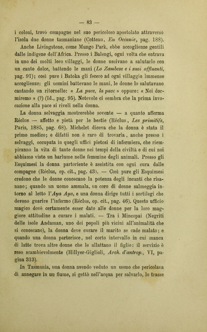 i coloni, trovò compagne nel suo pericoloso apostolato attraverso l’isola due donne tasmaniane (Cotteau, En Oceanie, pag. 188). Anche Livingstone, come Mungo Park, ebbe accoglienze gentili dalle indigene dell’Africa. Presso i Balengi, ogni volta che entrava in uno dei molti loro villaggi, le donne uscivano a salutarlo con un canto dolce, battendo le mani (Lo Zambese e i suoi affluenti, pag. 91); così pure i Batoka gli fecero ad ogni villaggio immense accoglienze: gli uomini battevano le mani, le donne lo salutavano cantando un ritornello: « La pace, la pace » oppure: « Noi dor- miremo » (?) (Id., pag. 95). Notevole ci sembra che la prima invo- cazione alla pace si riveli nella donna. La donna selvaggia mostrerebbe sovente — a quanto afferma Réclus — affetto e pietà per le bestie (Réclus, Les primitifs, Paris, 1885, pag. 68). Michelet diceva che la donna è stata il primo medico; e difatti non è raro di trovarla, anche presso i selvaggi, occupata in quegli uffici pietosi di infermiera, che riem- piranno la vita di tante donne nei tempi della civiltà e di cui noi abbiamo visto un barlume nelle femmine degli animali. Presso gli Esquimesi la donna partoriente è assistita con ogni cura dalle compagne (Réclus, op. cit., pag. 48). — Così pure gli Esquimesi credono che le donne conoscano la potenza degli incanti che risa- nano ; quando un uomo ammala, un coro di donne salmeggia in- torno al letto YAya Aya, e una donna dirige tutti i sortilegi che devono guarire l’infermo (Réclus, op. cit., pag. 46). Questo ufficio magico dovè certamente esser dato alle donne per la loro mag- giore attitudine a curare i malati. — Tra i Mincopai (Negriti delle isole Andaman, uno dei popoli più vicini all’animalità che si conoscano), la donna deve curare il marito se cade malato ; e quando una donna partorisce, nel corto intervallo in cui manca di latte trova altre donne che le allattano il figlio : il servizio è reso scambievolmente (Hillyer-Giglioli, Arch. d'antrop., VI, pa- gina 813). In Tasmania, una donna avendo veduto un uomo che pericolava di annegare in un fiume, si gettò nell’acqua per salvarlo, lo trasse