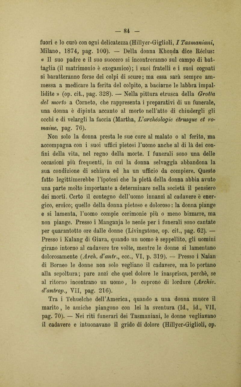 fuori e lo curò con ogni delicatezza (Hillyer-Giglioli, I Tasmaniani, Milano, 1874, pag. 100). — Della donna Khonda dice Réclus: « 11 suo padre e il suo suocero si incontreranno sul campo di bat- taglia (il matrimonio è exogamico) ; i suoi fratelli e i suoi cognati si baratteranno forse dei colpi di scure ; ma essa sarà sempre am- messa a medicare la ferita del colpito, a baciarne le labbra impal- lidite » (op. cit., pag. 328). — Nella pittura etrusca della Grotta del morto a Corneto, che rappresenta i preparativi di un funerale, una donna è dipinta accanto al morto nelbatto di chiudergli gli occhi e di velargli la faccia (Martha, L’archeologie étrusque et ro- maine, pag. 76). Non solo la donna presta le sue cure al malato o al ferito, ma accompagna con i suoi uffici pietosi Duomo anche al di là dei con- fini della vita, nel regno della morte. I funerali sono una delle occasioni più frequenti, in cui la donna selvaggia abbandona la sua condizione di schiava ed ha un ufficio da compiere. Questo fatto legittimerebbe l’ipotesi che la pietà della donna abbia avuto una parte molto importante a determinare nella società il pensiero dei morti. Certo il contegno dell’uomo innanzi al cadavere è ener- gico, eroico; quello della donna pietoso e doloroso: la donna piange e si lamenta, l’uomo compie cerimonie più o meno bizzarre, ma non piange. Presso i Manganja le nenie per i funerali sono cantate per quarantotto ore dalle donne (Livingstone, op. cit., pag. 62). — Presso i Kalang di Giava, quando un uomo è seppellito, gli uomini girano intorno al cadavere tre volte, mentre le donne si lamentano dolorosamente (Arch. d'antr., ecc., VI, p. 319). — Presso i Naian di Borneo le donne non solo vegliano il cadavere, ma lo portano alla sepoltura; pare anzi che quel dolore le inasprisca, perchè, se al ritorno incontrano un uomo, lo coprono di lordure (Archiv. d’antrop., VII, pag. 216). Tra i Tehuelche dell’America, quando a una donna muore il marito, le amiche piangono con lei la sventura (Id., id., VII, pag. 70). — Nei riti funerari dei Tasmaniani, le donne vegliavano il cadavere e intuonavano il grido di dolore (Hillyer-Giglioli, op.