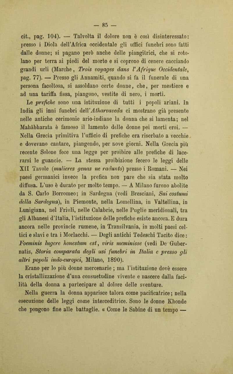 cit., pag. 104). — Talvolta il dolore non è cosi disinteressato: presso i Diola dell’Africa occidentale gli uffici funebri sono fatti dalle donne; si pagano però anche delle piangitrici, che si roto- lano per terra ai piedi del morto e si coprono di cenere cacciando grandi urli (Marche, Trois voyages dans VAfrique Occidentale, pag. 77). — Presso gli Annamiti, quando si fa il funerale di una persona facoltosa, si assoldano certe donne, che, per mestiere e ad una tariffa fìssa, piangono, vestite di nero, i morti. Le prefiche sono una istituzione di tutti i popoli ariani. In India gli inni funebri dell’Atharvaveda ci mostrano già presente nelle antiche cerimonie ario-indiane la donna che si lamenta; nel Mahàbharata è famoso il lamento delle donne pei morti eroi. — Nella Grecia primitiva l’ufficio di prefiche era riserbato a vecchie e dovevano cantare, piangendo, per nove giorni. Nella Grecia più recente Solone fece una legge per proibire alle prefiche di lace- rarsi le guaneie. — La stessa proibizione fecero le leggi delle XII Tavole (mulieres genas ne radunto) presso i Romani. — Nei paesi germanici invece la prefica non pare che sia stata molto diffusa. L’uso è durato per molto tempo. — A Milano furono abolite da S. Carlo Borromeo; in Sardegna (vedi Bresciani, Sui costumi della Sardegna), in Piemonte, nella Lomellina, in Valtellina, in Lunigiana, nel Friuli, nelle Calabrie, nelle Puglie meridionali, tra gli Albanesi d’Italia, l’istituzione delle prefiche esiste ancora. E dura ancora nelle provincie rumene, in Transilvania, in molti paesi cel- tici e slavi e tra i Morlacchi. — Degli antichi Tedeschi Tacito dice : Foeminis lugere honestum est, viris meminisse (vedi De Guber- natis, Storia comparata degli usi funebri in Italia e presso gli altri popoli indo-europei, Milano, 1890). Erano per lo più donne mercenarie ; ma l’istituzione dovè essere la cristallizzazione d’una consuetudine vivente e nascere dalla faci- lità della donna a partecipare al dolore delle sventure. Nella guerra la donna apparisce talora come pacificatrice ; nella esecuzione delle leggi come interceditrice. Sono le donne Khonde che pongono fine alle battaglie. « Come le Sabine di un tempo —