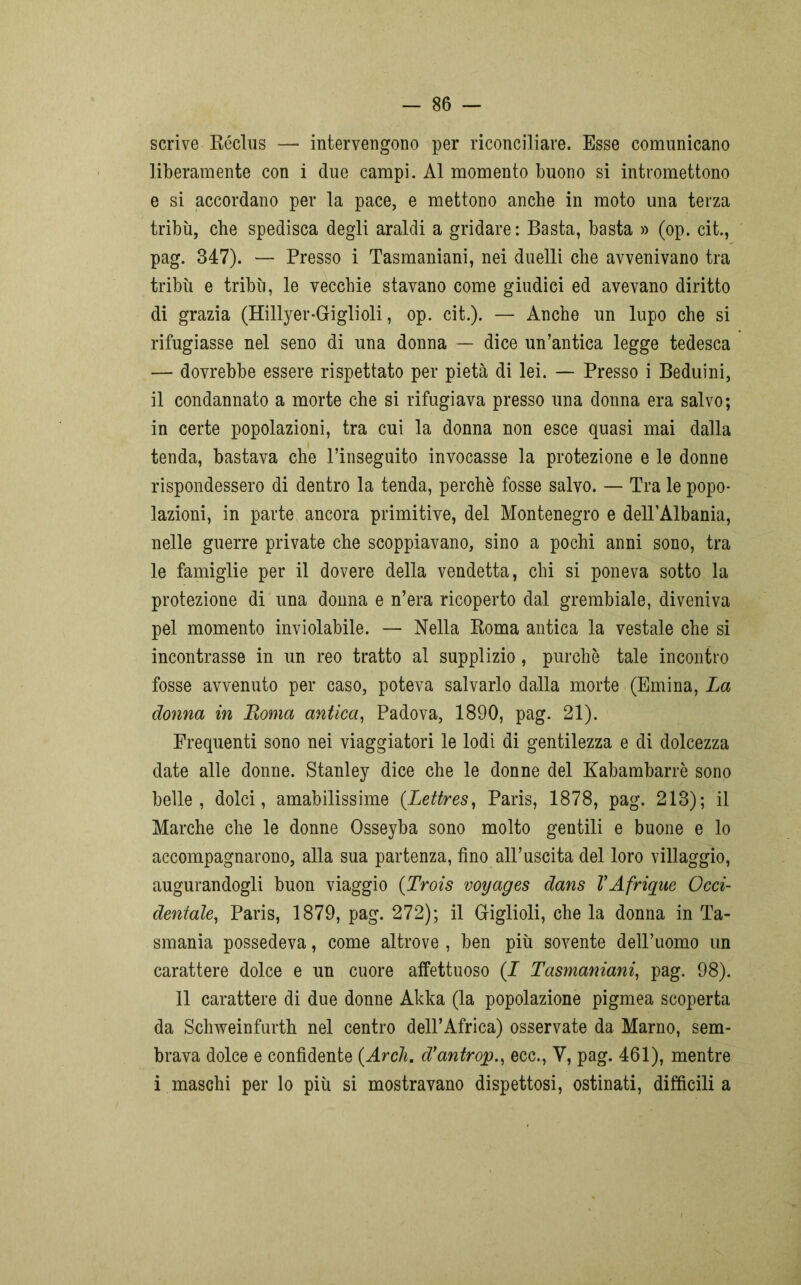 scrive Réclus —■ intervengono per riconciliare. Esse comunicano liberamente con i due campi. Al momento buono si intromettono e si accordano per la pace, e mettono anche in moto una terza tribù, che spedisca degli araldi a gridare : Basta, basta » (op. cit., pag. 347). — Presso i Tasmaniani, nei duelli che avvenivano tra tribù e tribù, le vecchie stavano come giudici ed avevano diritto di grazia (Hillyer-Giglioli, op. cit.). — Anche un lupo che si rifugiasse nel seno di una donna — dice un’antica legge tedesca — dovrebbe essere rispettato per pietà di lei. — Presso i Beduini, il condannato a morte che si rifugiava presso una donna era salvo; in certe popolazioni, tra cui la donna non esce quasi mai dalla tenda, bastava che l’inseguito invocasse la protezione e le donne rispondessero di dentro la tenda, perchè fosse salvo. — Tra le popo- lazioni, in parte ancora primitive, del Montenegro e delPAlbania, nelle guerre private che scoppiavano, sino a pochi anni sono, tra le famiglie per il dovere della vendetta, chi si poneva sotto la protezione di una donna e n’era ricoperto dal grembiale, diveniva pel momento inviolabile. — Nella Roma antica la vestale che si incontrasse in un reo tratto al supplizio, purché tale incontro fosse avvenuto per caso, poteva salvarlo dalla morte (Emina, La donna in Roma antica, Padova, 1890, pag. 21). Frequenti sono nei viaggiatori le lodi di gentilezza e di dolcezza date alle donne. Stanley dice che le donne del Kabambarrè sono belle, dolci, amabilissime (.Lettres, Paris, 1878, pag. 213); il Marche che le donne Osseyba sono molto gentili e buone e lo accompagnarono, alla sua partenza, fino all’uscita del loro villaggio, augurandogli buon viaggio (Trois voyages dans VAfrique Occi- dentale, Paris, 1879, pag. 272); il Griglioli, che la donna in Ta- smania possedeva, come altrove , ben più sovente dell’uomo un carattere dolce e un cuore affettuoso (I Tasmaniani, pag. 98). 11 carattere di due donne Akka (la popolazione pigmea scoperta da Schweinfurth nel centro dell’Africa) osservate da Marno, sem- brava dolce e confidente {Ardi, d’antrop., ecc., V, pag. 461), mentre i maschi per lo più si mostravano dispettosi, ostinati, difficili a