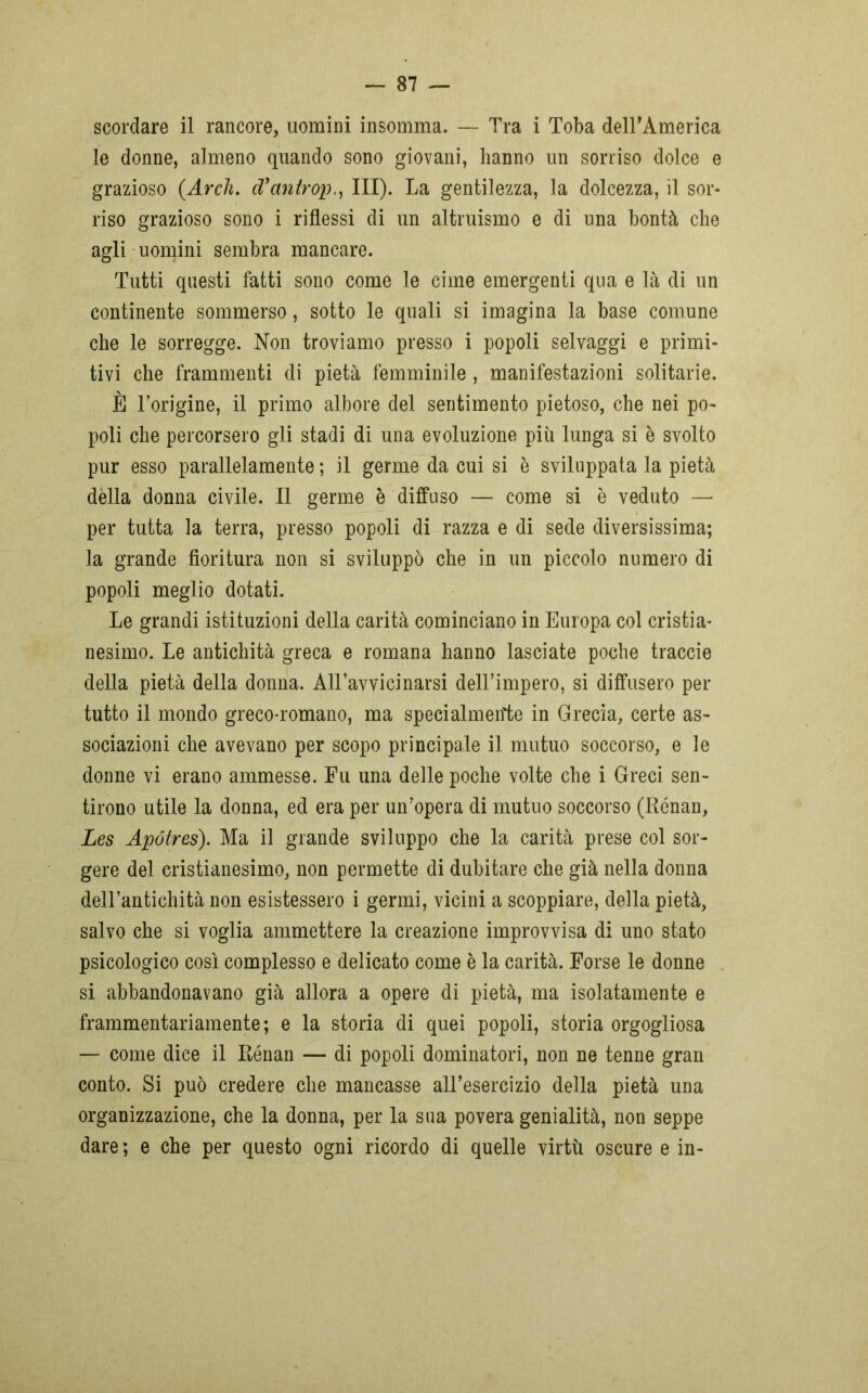 scordare il rancore, uomini insomma. — Tra i Toba delTAmerica le donne, almeno quando sono giovani, hanno un sorriso dolce e grazioso {Arch. d’antrop,, III). La gentilezza, la dolcezza, il sor- riso grazioso sono i riflessi di un altruismo e di una bontà che agli uomini sembra mancare. Tutti questi fatti sono come le cime emergenti qua e là di un continente sommerso, sotto le quali si imagina la base comune che le sorregge. Non troviamo presso i popoli selvaggi e primi- tivi che frammenti di pietà femminile, manifestazioni solitarie. È l’origine, il primo albore del sentimento pietoso, che nei po- poli che percorsero gli stadi di una evoluzione più lunga si è svolto pur esso parallelamente ; il germe da cui si è sviluppata la pietà della donna civile. Il germe è diffuso — come si è veduto — per tutta la terra, presso popoli di razza e di sede diversissima; la grande fioritura non si sviluppò che in un piccolo numero di popoli meglio dotati. Le grandi istituzioni della carità cominciano in Europa col cristia- nesimo. Le antichità greca e romana hanno lasciate poche traccie della pietà della donna. All’avvicinarsi dell’impero, si diffusero per tutto il mondo greco-romano, ma specialmeifte in Grecia, certe as- sociazioni che avevano per scopo principale il mutuo soccorso, e le donne vi erano ammesse. Fu una delle poche volte che i Greci sen- tirono utile la donna, ed era per un’opera di mutuo soccorso (Rénan, Les Apótres). Ma il grande sviluppo che la carità prese col sor- gere del cristianesimo, non permette di dubitare che già nella donna dell’antichità non esistessero i germi, vicini a scoppiare, della pietà, salvo che si voglia ammettere la creazione improvvisa di uno stato psicologico così complesso e delicato come è la carità. Forse le donne si abbandonavano già allora a opere di pietà, ma isolatamente e frammentariamente; e la storia di quei popoli, storia orgogliosa — come dice il Rénan — di popoli dominatori, non ne tenne gran conto. Si può credere che mancasse all’esercizio della pietà una organizzazione, che la donna, per la sua povera genialità, non seppe dare ; e che per questo ogni ricordo di quelle virtù oscure e in-