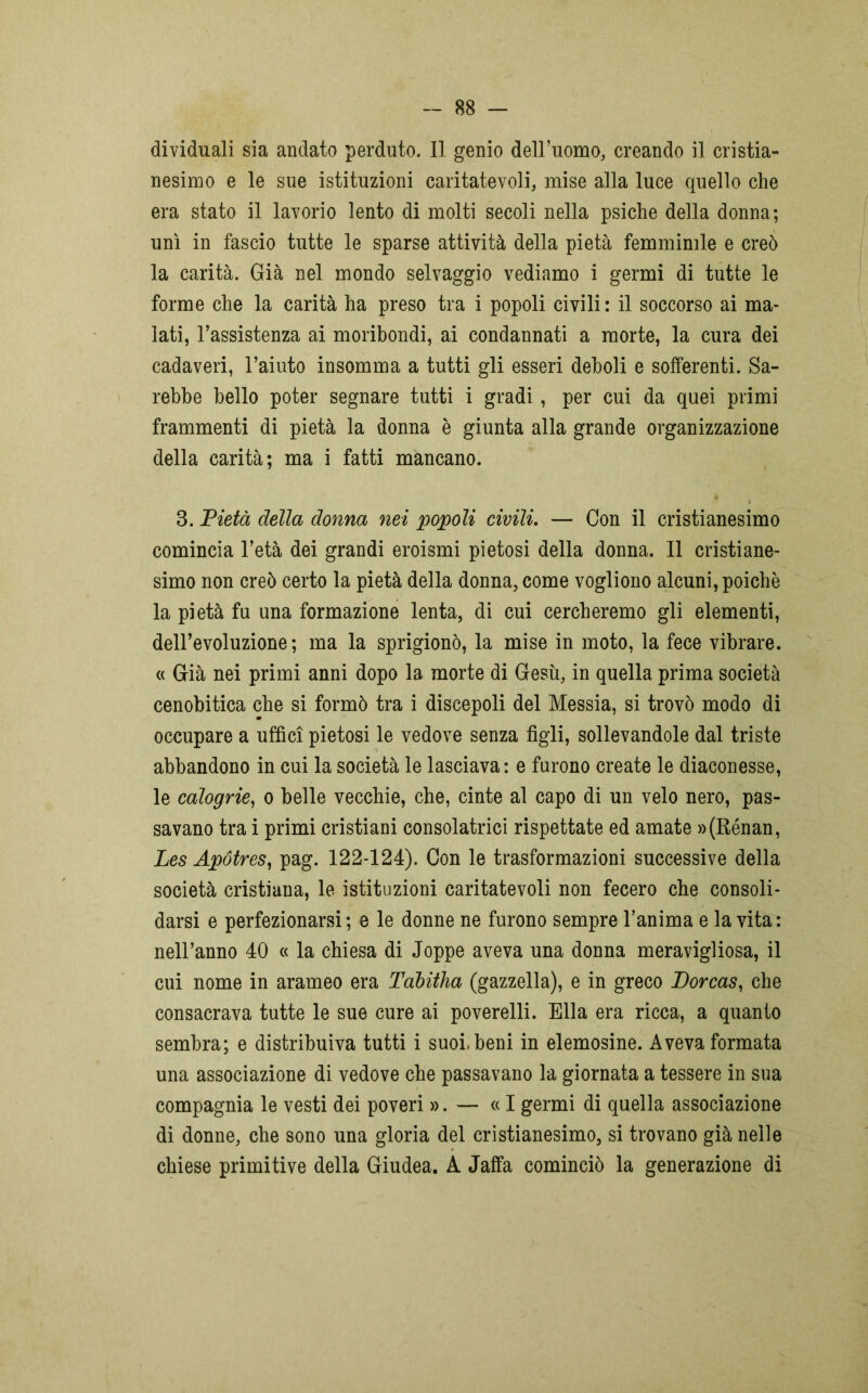 dividuali sia andato perduto. Il genio dell’uomo, creando il cristia- nesimo e le sue istituzioni caritatevoli, mise alla luce quello che era stato il lavorio lento di molti secoli nella psiche della donna; unì in fascio tutte le sparse attività della pietà femminile e creò la carità. Già nel mondo selvaggio vediamo i germi di tutte le forme che la carità ha preso tra i popoli civili: il soccorso ai ma- lati, l’assistenza ai moribondi, ai condannati a morte, la cura dei cadaveri, l’aiuto insomma a tutti gli esseri deboli e sofferenti. Sa- rebbe bello poter segnare tutti i gradi , per cui da quei primi frammenti di pietà la donna è giunta alla grande organizzazione della carità; ma i fatti mancano. 3. Pietà delia donna nei popoli civili. — Con il cristianesimo comincia l’età dei grandi eroismi pietosi della donna. Il cristiane- simo non creò certo la pietà della donna, come vogliono alcuni, poiché la pietà fu una formazione lenta, di cui cercheremo gli elementi, dell’evoluzione; ma la sprigionò, la mise in moto, la fece vibrare. « Già nei primi anni dopo la morte di Gesù, in quella prima società cenobitica che si formò tra i discepoli del Messia, si trovò modo di occupare a uffici pietosi le vedove senza figli, sollevandole dal triste abbandono in cui la società le lasciava: e furono create le diaconesse, le calogrie, o belle vecchie, che, cinte al capo di un velo nero, pas- savano tra i primi cristiani consolatrici rispettate ed amate »(Rénan, Les Apótres, pag. 122-124). Con le trasformazioni successive della società cristiana, le istituzioni caritatevoli non fecero che consoli- darsi e perfezionarsi; e le donne ne furono sempre l’anima e la vita: nell’anno 40 « la chiesa di Joppe aveva una donna meravigliosa, il cui nome in arameo era Tabitha (gazzella), e in greco Dorcas, che consacrava tutte le sue cure ai poverelli. Ella era ricca, a quanto sembra; e distribuiva tutti i suoi, beni in elemosine. Aveva formata una associazione di vedove che passavano la giornata a tessere in sua compagnia le vesti dei poveri ». — « I germi di quella associazione di donne, che sono una gloria del cristianesimo, si trovano già nelle chiese primitive della Giudea. A Jaffa cominciò la generazione di