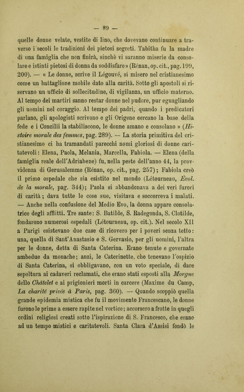 quelle donne velate, vestite di lino, che dovevano continuare a tra- verso i secoli le tradizioni dei pietosi segreti. Tabitha fu la madre di una famiglia che non finirà, sinché vi saranno miserie da conso- lare e istinti pietosi di donna da soddisfare» (Rénan,op.cit.,pag.l99, 200). — « Le donne, scrive il Légouvé, si misero nel cristianesimo come un battaglione mobile dato alla carità. Sotto gli apostoli si ri- servano un ufficio di sollecitudine, di vigilanza, un ufficio materno. Al tempo dei martiri sanno restar donne nel pudore, pur eguagliando gli uomini nel coraggio. Al tempo dei padri, quando i predicatori parlano, gli apologisti scrivono e gli Origene cercano la base della fede e i Concilii la stabiliscono, le donne amano e consolano » (.Hi- stoire morale des femmes, pag. 289). — La storia primitiva del cri- stianesimo ci ha tramandati parecchi nomi gloriosi di donne cari- tatevoli: Elena, Paola, Melania, Marcella, Fabiola. — Elena (della famiglia reale delPAdriabene) fu, nella peste dell’anno 44, la prov- videnza di Gerusalemme (Rénan, op. cit., pag. 257) ; Fabiola creò il primo ospedale che sia esistito nel mondo (Létourneau, Évol. de la morale, pag. 844); Paola si abbandonava a dei veri furori di carità ; dava tutte le cose sue, visitava e soccorreva i malati. — Anche nella confusione del Medio Evo, la donna appare consola- trice degli afflitti. Tre sante: S. Batilde, S. Radegonda, S. Clotilde, fondarono numerosi ospedali (Létourneau, op. cit.). Nel secolo XII a Parigi esistevano due case di ricovero per i poveri senza tetto : una, quella di Sant’Anastasio e S. Gervasio, per gli uomini, l’altra per le donne, detta di Santa Caterina. Erano tenute e governate ambedue da monache; anzi, le Caterinette, che tenevano l’ospizio di Santa Caterina, si obbligavano, con un voto speciale, di dare sepoltura ai cadaveri reclamati, che erano stati esposti alla Morgue dello Ghàtelet e ai prigionieri morti in carcere (Maxime du Camp, La charité privée à Paris, pag. 360). — Quando scoppiò quella grande epidemia mistica che fu il movimento Francescano, le donne furono le prime a essere rapite nel vortice; accorsero a frotte in quegli ordini religiosi creati sotto l’ispirazione di S. Francesco, che erano ad un tempo mistici e caritatevoli. Santa Clara d’Assisi fondò le