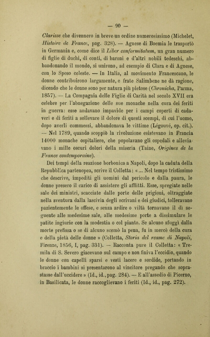 Clarisse che divennero in breve un ordine numerosissimo (Michelet, Histoire de France, pag. 328). — Agnese di Boemia le trasportò in Germania e, come dice il Liber conformitatum, un gran numero di figlie di duchi, di conti, di baroni e d’altri nobili tedeschi, ab- bandonando il mondo, si unirono, ad esempio di Clara e di Agnese, con lo Sposo celeste. — In Italia, al movimento Francescano, le donne contribuirono largamente, e frate Salimbene ne dà ragione, dicendo che le donne sono per natura più pietose (Chronicha, Parma, 1857). — La Compagnia delle Figlie di Carità nel secolo XVII era celebre per l’abnegazione delle sue monache nella cura dei feriti in guerra: esse andavano impavide per i campi coperti di cada- veri e di feriti a sollevare il dolore di questi scempi, di cui l’uomo, dopo averli commessi, abbandonava le vittime (Légouvé, op. cit.). — Nel 1789, quando scoppiò la rivoluzione esistevano in Francia 14000 monache ospitaliere, che popolavano gli ospedali e allevia- vano i mille oscuri dolori della miseria (Taine, Origines de la France contemporaine). Dei tempi della reazione borbonica a Napoli, dopo la caduta della Repubblica partenopea, scrive il Colletta : «... Nel tempo tristissimo che descrivo, impediti gli uomini dal pericolo e dalla paura, le donne presero il carico di assistere gli afflitti. Esse, spregiate nelle sale dei ministri, scacciate dalle porte delle prigioni, oltraggiate nella sventura dalla lascivia degli scrivani e dei giudici, tolleravano pazientemente le offese, e senza ardire o viltà tornavano il dì se- guente alle medesime sale, alle medesime porte a dissimulare le patite ingiurie con la modestia o col pianto. Se alcuno sfuggì dalla morte prefissa o se di alcuno scemò la pena, fu in mercè della cura e della pietà delle donne » (Colletta, Storia del reame di Napoli, Firenze, 1856, I, pag. 331). — Racconta pure il Colletta: « Tre- mila di S. Severo giacevano sul campo e non finiva l’eccidio, quando le donne con capelli sparsi e vesti lacere e sordide, portando in braccio i bambini si presentarono al vincitore pregando che sopra- stasse dall’uccidere » (Id., id., pag. 284). — E all’assedio di Picerno, in Basilicata, le donne raccoglievano i feriti (Id., id., pag. 272).