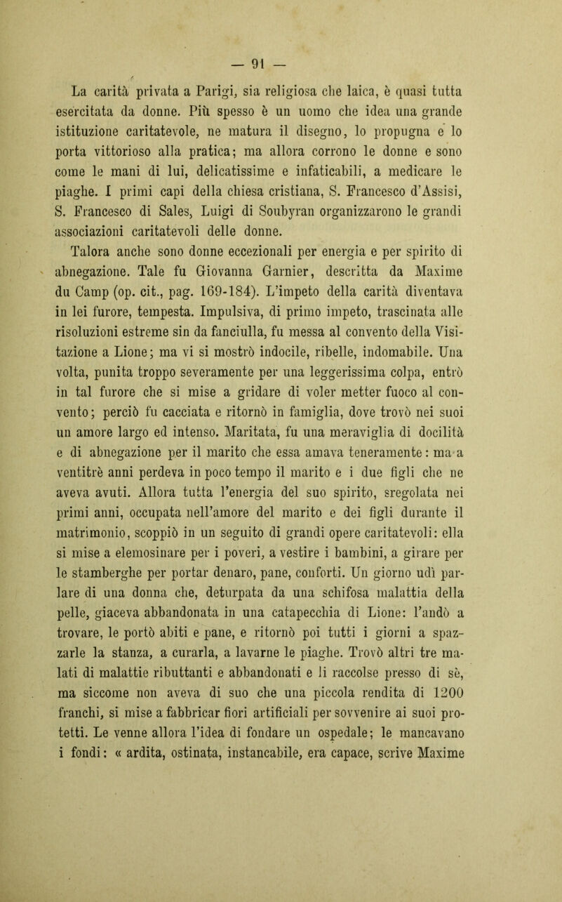 La carità privata a Parigi, sia religiosa che laica, è quasi tutta esercitata da donne. Più spesso è un uomo che idea una grande istituzione caritatevole, ne matura il disegno, lo propugna e lo porta vittorioso alla pratica; ma allora corrono le donne e sono come le mani di lui, delicatissime e infaticabili, a medicare le piaghe. I primi capi della chiesa cristiana, S. Francesco d’Assisi, S. Francesco di Sales, Luigi di Soubyran organizzarono le grandi associazioni caritatevoli delle donne. Talora anche sono donne eccezionali per energia e per spirito di abnegazione. Tale fu Giovanna Garnier, descritta da Maxime du Camp (op. cit., pag. 169-184). L’impeto della carità diventava in lei furore, tempesta. Impulsiva, di primo impeto, trascinata alle risoluzioni estreme sin da fanciulla, fu messa al convento della Visi- tazione a Lione ; ma vi si mostrò indocile, ribelle, indomabile. Una volta, punita troppo severamente per una leggerissima colpa, entrò in tal furore che si mise a gridare di voler metter fuoco al con- vento; perciò fu cacciata e ritornò in famiglia, dove trovò nei suoi un amore largo ed intenso. Maritata, fu una meraviglia di docilità e di abnegazione per il marito che essa amava teneramente : ma a ventitré anni perdeva in poco tempo il marito e i due figli che ne aveva avuti. Allora tutta l’energia del suo spirito, sregolata nei primi anni, occupata nelTamore del marito e dei figli durante il matrimonio, scoppiò in un seguito di grandi opere caritatevoli: ella si mise a elemosinare per i poveri, a vestire i bambini, a girare per le stamberghe per portar denaro, pane, conforti. Un giorno udì par- lare di una donna che, deturpata da una schifosa malattia della pelle, giaceva abbandonata in una catapecchia di Lione: l’andò a trovare, le portò abiti e pane, e ritornò poi tutti i giorni a spaz- zarle la stanza, a curarla, a lavarne le piaghe. Trovò altri tre ma- lati di malattie ributtanti e abbandonati e li raccolse presso di sé, ma siccome non aveva di suo che una piccola rendita di 1200 franchi, si mise a fabbricar fiori artificiali per sovvenire ai suoi pro- tetti. Le venne allora l’idea di fondare un ospedale; le mancavano i fondi ; « ardita, ostinata, instancabile, era capace, scrive Maxime