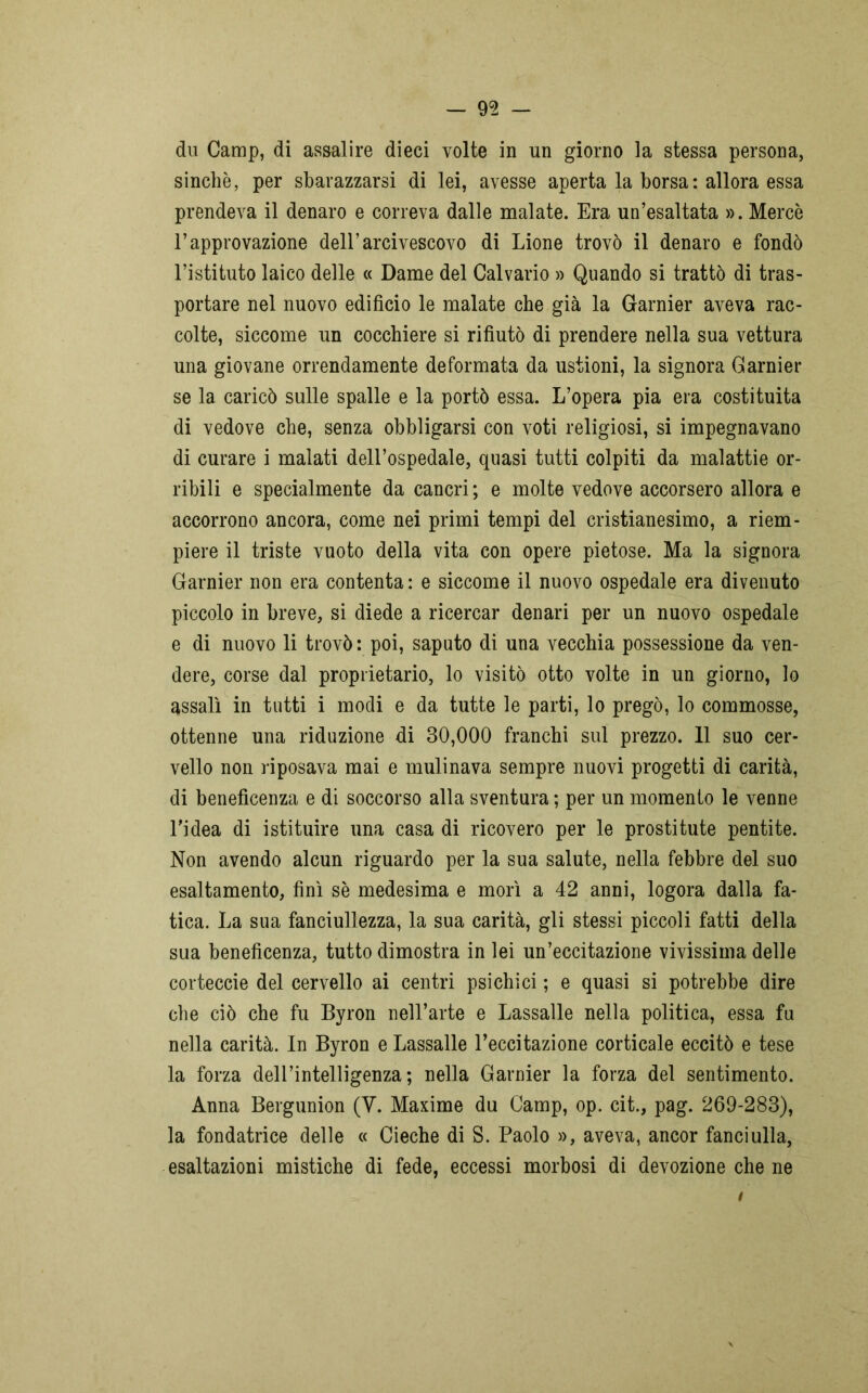 dii Camp, di assalire dieci volte in un giorno la stessa persona, sinché, per sbarazzarsi di lei, avesse aperta la borsa : allora essa prendeva il denaro e correva dalle malate. Era un’esaltata ». Mercè l’approvazione dell’arcivescovo di Lione trovò il denaro e fondò l’istituto laico delle « Dame del Calvario » Quando si trattò di tras- portare nel nuovo edificio le malate che già la Garnier aveva rac- colte, siccome un cocchiere si rifiutò di prendere nella sua vettura una giovane orrendamente deformata da ustioni, la signora Garnier se la caricò sulle spalle e la portò essa. L’opera pia era costituita di vedove che, senza obbligarsi con voti religiosi, si impegnavano di curare i malati dell’ospedale, quasi tutti colpiti da malattie or- ribili e specialmente da cancri ; e molte vedove accorsero allora e accorrono ancora, come nei primi tempi del cristianesimo, a riem- piere il triste vuoto della vita con opere pietose. Ma la signora Garnier non era contenta : e siccome il nuovo ospedale era divenuto piccolo in breve, si diede a ricercar denari per un nuovo ospedale e di nuovo li trovò : poi, saputo di una vecchia possessione da ven- dere, corse dal proprietario, lo visitò otto volte in un giorno, lo assalì in tutti i modi e da tutte le parti, lo pregò, lo commosse, ottenne una riduzione di 30,000 franchi sul prezzo. 11 suo cer- vello non riposava mai e mulinava sempre nuovi progetti di carità, di beneficenza e di soccorso alla sventura ; per un momento le venne l'idea di istituire una casa di ricovero per le prostitute pentite. Non avendo alcun riguardo per la sua salute, nella febbre del suo esaltamento, finì sè medesima e morì a 42 anni, logora dalla fa- tica. La sua fanciullezza, la sua carità, gli stessi piccoli fatti della sua beneficenza, tutto dimostra in lei un’eccitazione vivissima delle corteccie del cervello ai centri psichici ; e quasi si potrebbe dire che ciò che fu Byron nell’arte e Lassalle nella politica, essa fu nella carità. In Byron e Lassalle l’eccitazione corticale eccitò e tese la forza dell’intelligenza; nella Garnier la forza del sentimento. Anna Bergunion (Y. Maxime du Camp, op. cit., pag. 269-283), la fondatrice delle « Cieche di S. Paolo », aveva, ancor fanciulla, esaltazioni mistiche di fede, eccessi morbosi di devozione che ne i