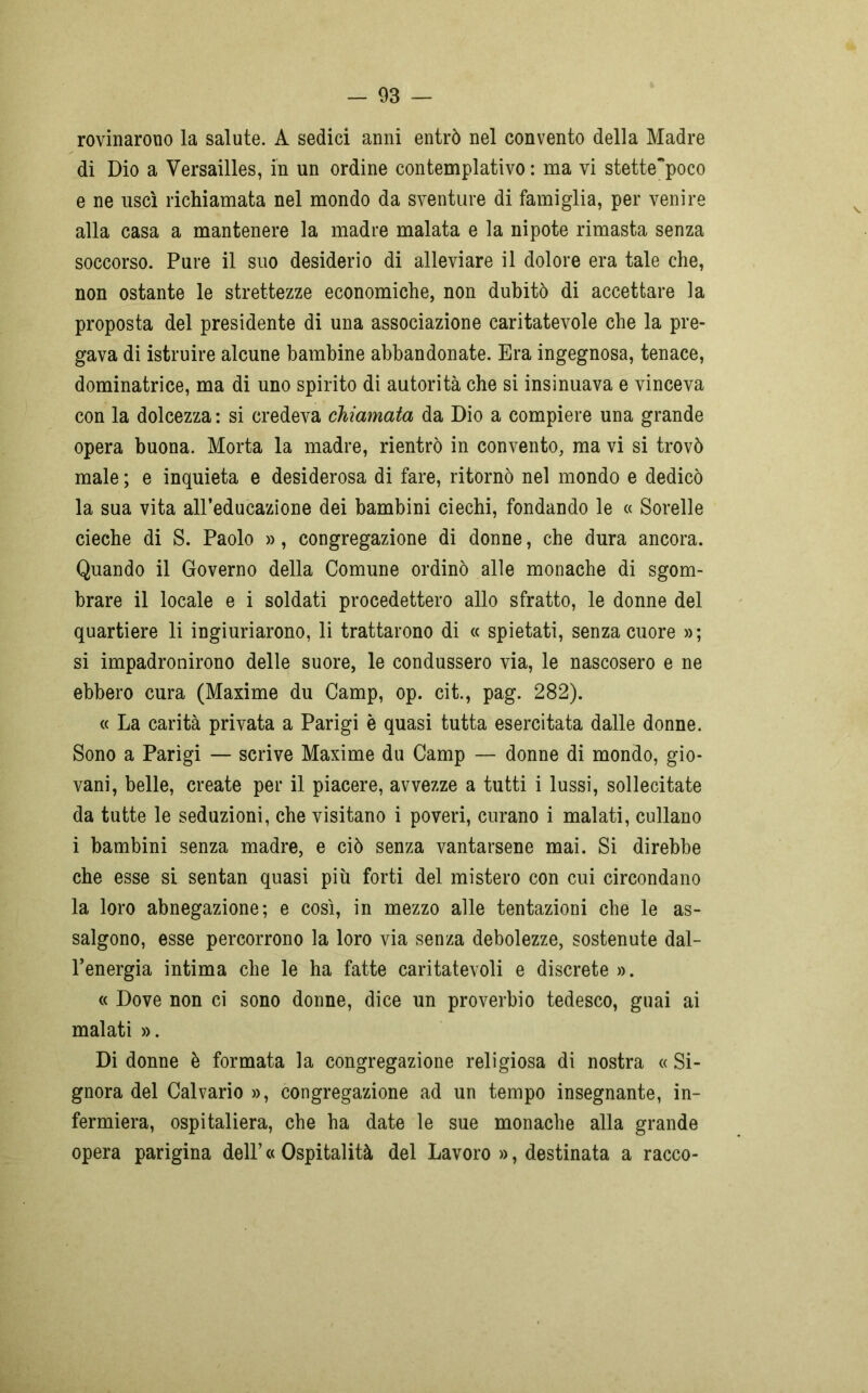 rovinarono la salute. A sedici anni entrò nel convento della Madre di Dio a Versailles, in un ordine contemplativo : ma vi stette'poco e ne uscì richiamata nel mondo da sventure di famiglia, per venire alla casa a mantenere la madre malata e la nipote rimasta senza soccorso. Pure il suo desiderio di alleviare il dolore era tale che, non ostante le strettezze economiche, non dubitò di accettare la proposta del presidente di una associazione caritatevole che la pre- gava di istruire alcune bambine abbandonate. Era ingegnosa, tenace, dominatrice, ma di uno spirito di autorità che si insinuava e vinceva con la dolcezza : si credeva chiamata da Dio a compiere una grande opera buona. Morta la madre, rientrò in convento, ma vi si trovò male ; e inquieta e desiderosa di fare, ritornò nel mondo e dedicò la sua vita all’educazione dei bambini ciechi, fondando le « Sorelle cieche di S. Paolo », congregazione di donne, che dura ancora. Quando il Governo della Comune ordinò alle monache di sgom- brare il locale e i soldati procedettero allo sfratto, le donne del quartiere li ingiuriarono, li trattarono di « spietati, senza cuore »; si impadronirono delle suore, le condussero via, le nascosero e ne ebbero cura (Maxime du Camp, op. cit., pag. 282). « La carità privata a Parigi è quasi tutta esercitata dalle donne. Sono a Parigi — scrive Maxime du Camp — donne di mondo, gio- vani, belle, create per il piacere, avvezze a tutti i lussi, sollecitate da tutte le seduzioni, che visitano i poveri, curano i malati, cullano i bambini senza madre, e ciò senza vantarsene mai. Si direbbe che esse si sentan quasi più forti del mistero con cui circondano la loro abnegazione; e così, in mezzo alle tentazioni che le as- salgono, esse percorrono la loro via senza debolezze, sostenute dal- l’energia intima che le ha fatte caritatevoli e discrete ». « Dove non ci sono donne, dice un proverbio tedesco, guai ai malati ». Di donne è formata la congregazione religiosa di nostra « Si- gnora del Calvario », congregazione ad un tempo insegnante, in- fermiera, ospitaliera, che ha date le sue monache alla grande opera parigina dell’« Ospitalità del Lavoro », destinata a racco-