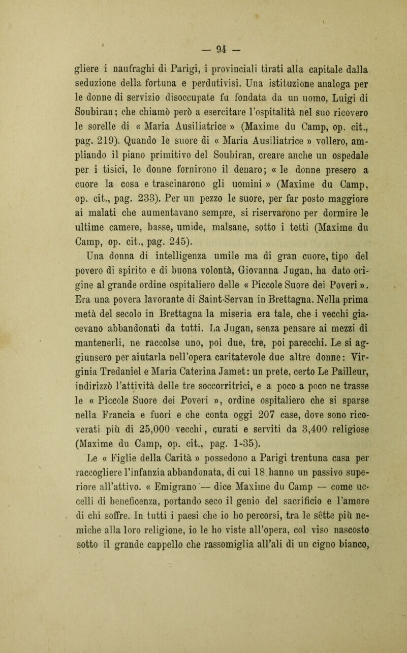 — 94- - gliere i naufraghi di Parigi, i provinciali tirati alla capitale dalla seduzione della fortuna e perdutivisi. Una istituzione analoga per le donne di servizio disoccupate fu fondata da un uomo, Luigi di Soubiran ; che chiamò però a esercitare l’ospitalità nel suo ricovero le sorelle di «Maria Ausiliatrice» (Maxime du Camp, op. cit., pag. 219). Quando le suore di « Maria Ausiliatrice » vollero, am- pliando il piano primitivo del Soubiran, creare anche un ospedale per i tisici, le donne fornirono il denaro; « le donne presero a cuore la cosa e trascinarono gli uomini » (Maxime du Camp, op. cit., pag. 233). Per un pezzo le suore, per far posto maggiore ai malati che aumentavano sempre, si riservarono per dormire le ultime camere, basse, umide, malsane, sotto i tetti (Maxime du Camp, op. cit., pag. 245). Una donna di intelligenza umile ma di gran cuore, tipo del povero di spirito e di buona volontà, Giovanna Jugan, ha dato ori- gine al grande ordine ospitaliero delle « Piccole Suore dei Poveri ». Era una povera lavorante di Saint-Servan in Brettagna. Nella prima metà del secolo in Brettagna la miseria era tale, che i vecchi gia- cevano abbandonati da tutti. La Jugan, senza pensare ai mezzi di mantenerli, ne raccolse uno, poi due, tre, poi parecchi. Le si ag- giunsero per aiutarla nell’opera caritatevole due altre donne : Vir- ginia Tredaniel e Maria Caterina Jamet: un prete, certo Le Pailleur, indirizzò l’attività delle tre soccorritrici, e a poco a poco ne trasse le « Piccole Suore dei Poveri », ordine ospitaliero che si sparse nella Francia e fuori e che conta oggi 207 case, dove sono rico- verati più di 25,000 vecchi, curati e serviti da 3,400 religiose (Maxime du Camp, op. cit., pag. 1-35). Le « Figlie della Carità » possedono a Parigi trentuna casa per raccogliere l’infanzia abbandonata, di cui 18. hanno un passivo supe- riore all’attivo. « Emigrano — dice Maxime du Camp — come uc- celli di beneficenza, portando seco il genio del sacrificio e l’amore di chi solfre. In tutti i paesi che io ho percorsi, tra le sette più ne- miche alla loro religione, io le ho viste all’opera, col viso nascosto sotto il grande cappello che rassomiglia all’ali di un cigno bianco,