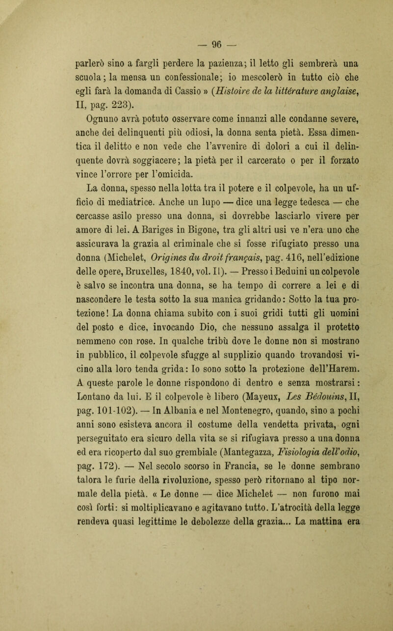 parlerò sino a fargli perdere la pazienza; il letto gli sembrerà una scuola ; la mensa un confessionale; io mescolerò in tutto ciò che egli farà la domanda di Cassio » (Htitoire de la littérature anglaise, II, pag. 223). Ognuno avrà potuto osservare come innanzi alle condanne severe, anche dei delinquenti più odiosi, la donna senta pietà. Essa dimen- tica il delitto e non vede che l’avvenire di dolori a cui il delin- quente dovrà soggiacere; la pietà per il carcerato o per il forzato vince l’orrore per l’omicida. La donna, spesso nella lotta tra il potere e il colpevole, ha un uf- ficio di mediatrice. Anche un lupo — dice una legge tedesca — che cercasse asilo presso una donna, si dovrebbe lasciarlo vivere per amore di lei. A Bariges in Bigone, tra gli altri usi ve n’era uno che assicurava la grazia al criminale che si fosse rifugiato presso una donna (Michelet, Origines du droit frangati, pag. 416, nell’edizione delle opere, Bruxelles, 1840, voi. II). — Presso i Beduini un colpevole è salvo se incontra una donna, se ha tempo di correre a lei e di nascondere le testa sotto la sua manica gridando : Sotto la tua pro- tezione ! La donna chiama subito con i suoi gridi tutti gli uomini del posto e dice, invocando Dio, che nessuno assalga il protetto nemmeno con rose. In qualche tribù dove le donne non si mostrano in pubblico, il colpevole sfugge al supplizio quando trovandosi vi- cino alla loro tenda grida : Io sono sotto la protezione delPHarem. A queste parole le donne rispondono di dentro e senza mostrarsi : Lontano da lui. E il colpevole è libero (Mayeux, Les Bédouins, II, pag. 101-102). — In Albania e nel Montenegro, quando, sino a pochi anni sono esisteva ancora il costume della vendetta privata, ogni perseguitato era sicuro della vita se si rifugiava presso a una donna ed era ricoperto dal suo grembiale (Mantegazza, Fisiologia dell'odio, pag. 172). — Nel secolo scorso in Francia, se le donne sembrano talora le furie della rivoluzione, spesso però ritornano al tipo nor- male della pietà. « Le donne — dice Michelet — non furono mai così forti: si moltiplicavano e agitavano tutto. L’atrocità della legge rendeva quasi legittime le debolezze della grazia... La mattina era