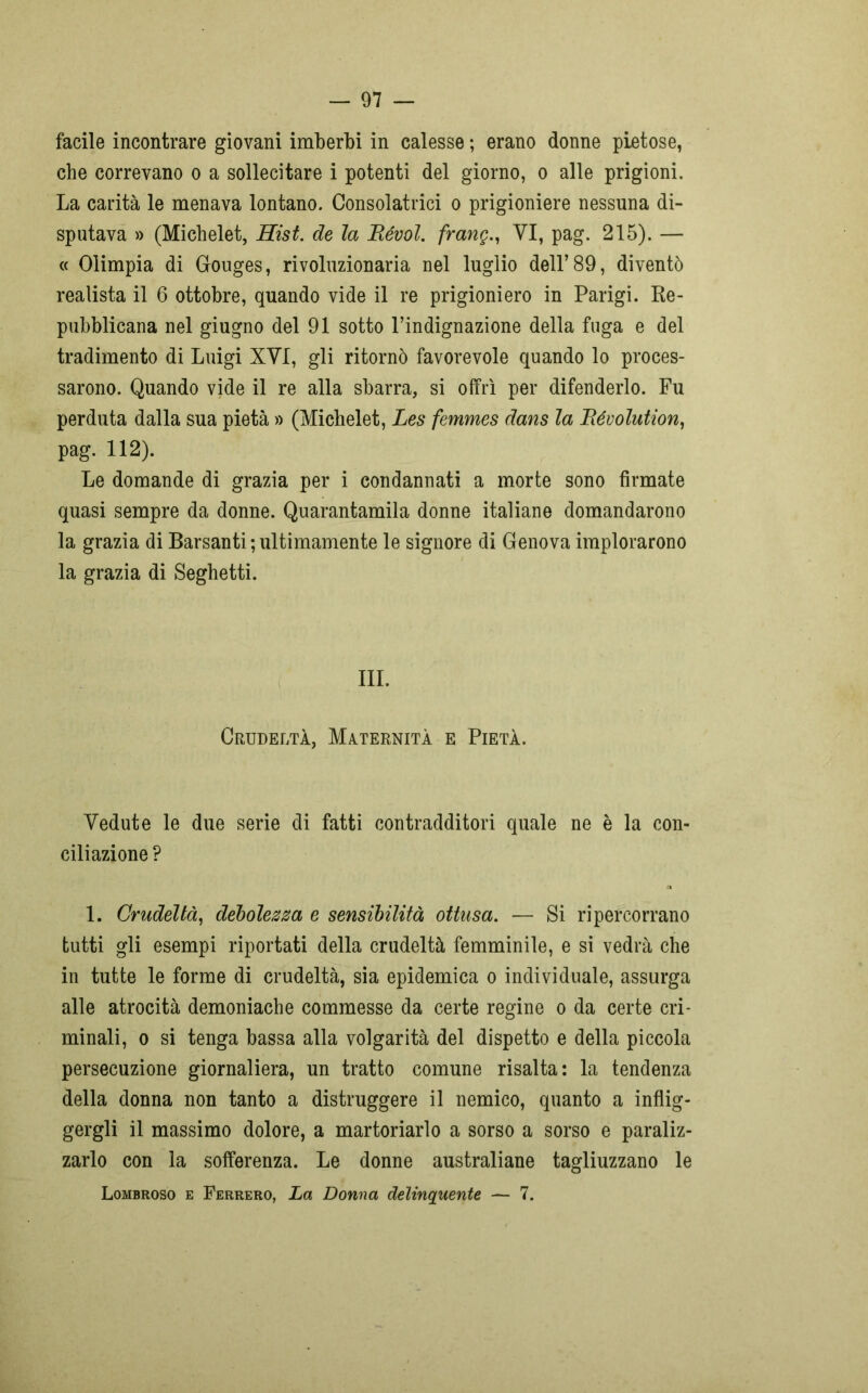 facile incontrare giovani imberbi in calesse ; erano donne pietose, che correvano o a sollecitare i potenti del giorno, o alle prigioni. La carità le menava lontano. Consolatrici o prigioniere nessuna di- sputava » (Michelet, Risi, de la Bévol. frang., YI, pag. 215). — « Olimpia di Gouges, rivoluzionaria nel luglio dell’89, diventò realista il 6 ottobre, quando vide il re prigioniero in Parigi. Re- pubblicana nel giugno del 91 sotto l’indignazione della fuga e del tradimento di Luigi XYI, gli ritornò favorevole quando lo proces- sarono. Quando vide il re alla sbarra, si offrì per difenderlo. Fu perduta dalla sua pietà » (Michelet, Les femmes dans la Bévolution, pag. 112). Le domande di grazia per i condannati a morte sono firmate quasi sempre da donne. Quarantamila donne italiane domandarono la grazia di Barsanti;ultimamente le signore di Genova implorarono la grazia di Seghetti. III. Crudeltà, Maternità e Pietà. Vedute le due serie di fatti contradditori quale ne è la con- ciliazione ? 1. Crudeltà, debolezza e sensibilità ottusa. — Si ripercorrano tutti gli esempi riportati della crudeltà femminile, e si vedrà che in tutte le forme di crudeltà, sia epidemica o individuale, assurga alle atrocità demoniache commesse da certe regine o da certe cri- minali, o si tenga bassa alla volgarità del dispetto e della piccola persecuzione giornaliera, un tratto comune risalta: la tendenza della donna non tanto a distruggere il nemico, quanto a inflig- gergli il massimo dolore, a martoriarlo a sorso a sorso e paraliz- zarlo con la sofferenza. Le donne australiane tagliuzzano le Lombroso e Ferrerò, La Donna delinquente — 7.