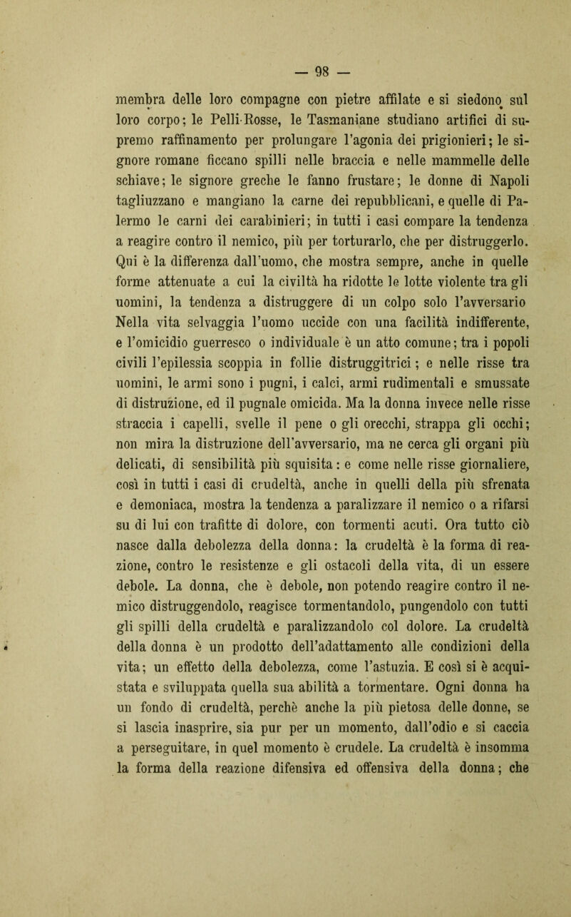 membra delle loro compagne con pietre affilate e si siedono^ sul loro corpo; le Pelli-Rosse, le Tasmaniane studiano artifici di su- premo raffinamento per prolungare l’agonia dei prigionieri ; le si- gnore romane ficcano spilli nelle braccia e nelle mammelle delle schiave; le signore greche le fanno frustare; le donne di Napoli tagliuzzano e mangiano la carne dei repubblicani, e quelle di Pa- lermo le carni dei carabinieri; in tutti i casi compare la tendenza a reagire contro il nemico, più per torturarlo, che per distruggerlo. Qui è la differenza dall’uomo, che mostra sempre, anche in quelle forme attenuate a cui la civiltà ha ridotte le lotte violente tra gli uomini, la tendenza a distruggere di un colpo solo l’avversario Nella vita selvaggia l’uomo uccide con una facilità indifferente, e l’omicidio guerresco o individuale è un atto comune; tra i popoli civili l’epilessia scoppia in follie distruggitrici ; e nelle risse tra uomini, le armi sono i pugni, i calci, armi rudimentali e smussate di distruzione, ed il pugnale omicida. Ma la donna invece nelle risse straccia i capelli, svelle il pene o gli orecchi, strappa gli occhi; non mira la distruzione dell’avversario, ma ne cerca gli organi più delicati, di sensibilità più squisita : e come nelle risse giornaliere, così in tutti i casi di crudeltà, anche in quelli della più sfrenata e demoniaca, mostra la tendenza a paralizzare il nemico o a rifarsi su di lui con trafitte di dolore, con tormenti acuti. Ora tutto ciò nasce dalla debolezza della donna : la crudeltà è la forma di rea- zione, contro le resistenze e gli ostacoli della vita, di un essere debole. La donna, che è debole, non potendo reagire contro il ne- mico distruggendolo, reagisce tormentandolo, pungendolo con tutti gli spilli della crudeltà e paralizzandolo col dolore. La crudeltà della donna è un prodotto dell’adattamento alle condizioni della vita; un effetto della debolezza, come l’astuzia. E così si è acqui- stata e sviluppata quella sua abilità a tormentare. Ogni donna ha un fondo di crudeltà, perchè anche la più pietosa delle donne, se si lascia inasprire, sia pur per un momento, dall’odio e si caccia a perseguitare, in quel momento è crudele. La crudeltà è insomma la forma della reazione difensiva ed offensiva della donna; che