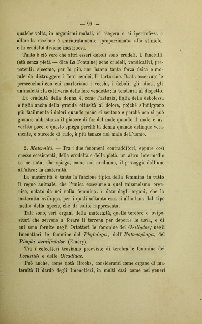 qualche volta, in organismi malati, si esagera e si ipertrofizza è allora la reazione è smisuratamente sproporzionata allo stimolo, e la crudeltà diviene mostruosa. Tanto è ciò vero che altri esseri deboli sono crudeli. I fanciulli (età senza pietà — dice La Fontaine) sono crudeli, vendicativi, pre- potenti ; siccome, per lo più, non hanno tanta forza fisica e mo- rale da distruggere i loro nemici, li torturano. Basta osservare le persecuzioni con cui martoriano i vecchi, i deboli, gli idioti, gli animaletti ; la cattiveria delle loro vendette; la tendenza al dispetto. La crudeltà della donna è, come l’astuzia, figlia della debolezza e figlia anche della grande ottusità al dolore, poiché s’infliggono più facilmente i dolori quando meno si sentono e perchè non si può gustare abbastanza il piacere di far del male quando il male è av- vertito poco, e questo spiega perchè la donna quando delinque vera- mente, e succede di rado, è più tenace nel male dell’uomo. 2. Maternità. — Tra i due fenomeni contradditori, eppure così spesso coesistenti, della crudeltà e della pietà, un altro intermedio se ne nota, che spiega, come noi crediamo, il passaggio dall’uno all’altro: la maternità. La maternità è tanto la funzione tipica della femmina in tutto il regno animale, che l’unica eccezione a quel misoneismo orga- nico, notato da noi nella femmina, è dato dagli organi, che la maternità sviluppa, per i quali soltanto essa si allontana dal tipo medio della specie, che di solito rappresenta. Tali sono, veri organi della maternità, quelle terebre o ovipo- sitori che servono a forare il terreno per deporre le uova, e di cui sono fornite negli Ortotteri le femmine dei Grillyclae; negli Imenotteri le femmine del Phytofaga, dell’ Entomophaga, del Pimpla .manifestator (Emery). Tra i coleotteri troviamo provviste di terebra le femmine dei Locustidi e delle Cicadidae. Può anche, come notò Brooks, considerarsi come organo di ma- ternità il dardo degli Imenotteri, in molti casi come nei generi