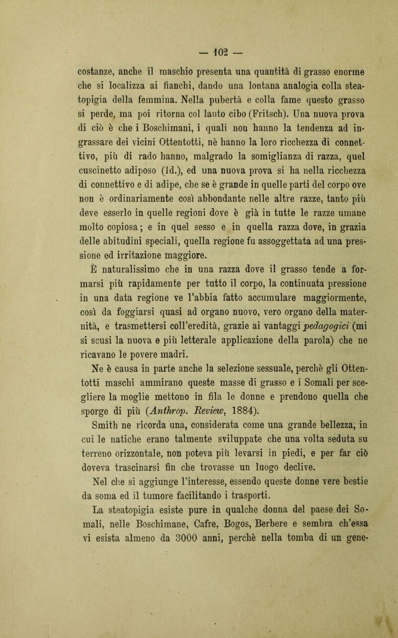 — 402 — costanze, anche il maschio presenta una quantità di grasso enorme che si localizza ai fianchi, dando una lontana analogia colla stea- topigia della femmina. Nella pubertà e colla fame questo grasso si perde, ma poi ritorna col lauto cibo (Fritsch). Una nuova prova di ciò è che i Boschimani, i quali non hanno la tendenza ad in- grassare dei vicini Ottentotti, nè hanno la loro ricchezza di connet- tivo, più di rado hanno, malgrado la somiglianza di razza, quel cuscinetto adiposo (ld.), ed una nuova prova si ha nella ricchezza di connettivo e di adipe, che se è grande in quelle parti del corpo ove non è ordinariamente così abbondante nelle altre razze, tanto più deve esserlo in quelle regioni dove è già in tutte le razze umane molto copiosa ; e in quel sesso e in quella razza dove, in grazia delle abitudini speciali, quella regione fu assoggettata ad una pres- sione ed irritazione maggiore. È naturalissimo che in una razza dove il grasso tende a for- marsi più rapidamente per tutto il corpo, la continuata pressione in una data regione ve l’abbia fatto accumulare maggiormente, così da foggiarsi quasi ad organo nuovo, vero organo della mater- nità, e trasmettersi coll’eredità, grazie ai vantaggi pedagogici (mi si scusi la nuova e più letterale applicazione della parola) che ne ricavano le povere madri. Ne è causa in parte anche la selezione sessuale, perchè gli Otten- totti maschi ammirano queste masse di grasso e i Somali per sce- gliere la moglie mettono in fila le donne e prendono quella che sporge di più (Anthrop. Beview, 1884). Smith ne ricorda una, considerata come una grande bellezza, in cui le natiche erano talmente sviluppate che una volta seduta su terreno orizzontale, non poteva più levarsi in piedi, e per far ciò doveva trascinarsi fin che trovasse un luogo declive. Nel che si aggiunge l’interesse, essendo queste donne vere bestie da soma ed il tumore facilitando i trasporti. La steatopigia esiste pure in qualche donna del paese dei So- mali, nelle Boschimane, Cafre, Bogos, Berbere e sembra ch’essa