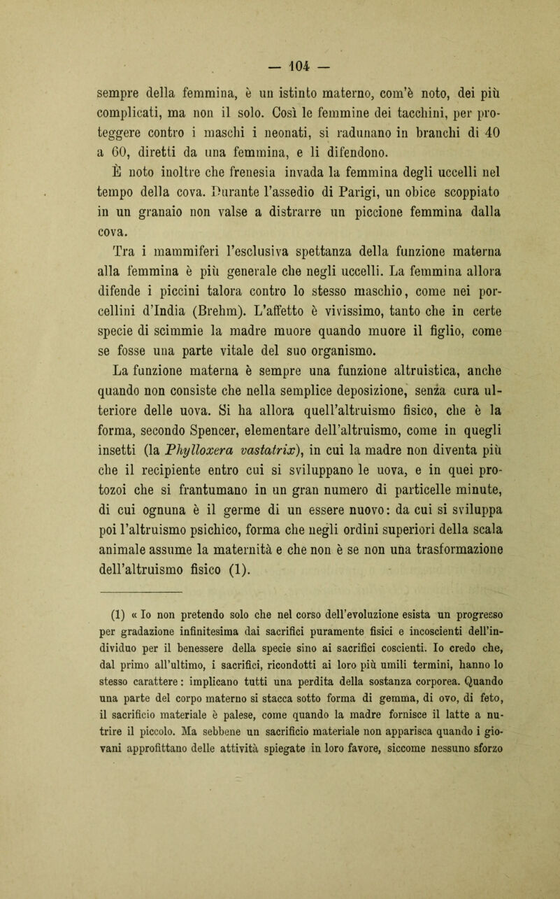 sempre della femmina, è un istinto materno, com’è noto, dei più complicati, ma non il solo. Così le femmine dei tacchini, per pro- teggere contro i maschi i neonati, si radunano in branchi di 40 a 60, diretti da una femmina, e li difendono. È noto inoltre che frenesia invada la femmina degli uccelli nel tempo della cova. Durante l’assedio di Parigi, un obice scoppiato in un granaio non valse a distrarre un piccione femmina dalla cova. Tra i mammiferi l’esclusiva spettanza della funzione materna alla femmina è più generale che negli uccelli. La femmina allora difende i piccini talora contro lo stesso maschio, come nei por- cellini d’india (Brehm). L’affetto è vivissimo, tanto che in certe specie di scimmie la madre muore quando muore il figlio, come se fosse una parte vitale del suo organismo. La funzione materna è sempre una funzione altruistica, anche quando non consiste che nella semplice deposizione, senza cura ul- teriore delle uova. Si ha allora quell’altruismo fisico, che è la forma, secondo Spencer, elementare dell’altruismo, come in quegli insetti (la Phylloxera vastatrix), in cui la madre non diventa più che il recipiente entro cui si sviluppano le uova, e in quei pro- tozoi che si frantumano in un gran numero di particelle minute, di cui ognuna è il germe di un essere nuovo: da cui si sviluppa poi l’altruismo psichico, forma che negli ordini superiori della scala animale assume la maternità e che non è se non una trasformazione dell’altruismo fisico (1). (1) « Io non pretendo solo che nel corso dell’evoluzione esista un progresso per gradazione infinitesima dai sacrifici puramente fisici e incoscienti dell’in- dividuo per il benessere della specie sino ai sacrifici coscienti. Io credo che, dal primo all’ultimo, i sacrifici, ricondotti ai loro più umili termini, hanno lo stesso carattere : implicano tutti una perdita della sostanza corporea. Quando una parte del corpo materno si stacca sotto forma di gemma, di ovo, di feto, il sacrificio materiale è palese, come quando la madre fornisce il latte a nu- trire il piccolo. Ma sebbene un sacrificio materiale non apparisca quando i gio- vani approfittano delle attività spiegate in loro favore, siccome nessuno sforzo