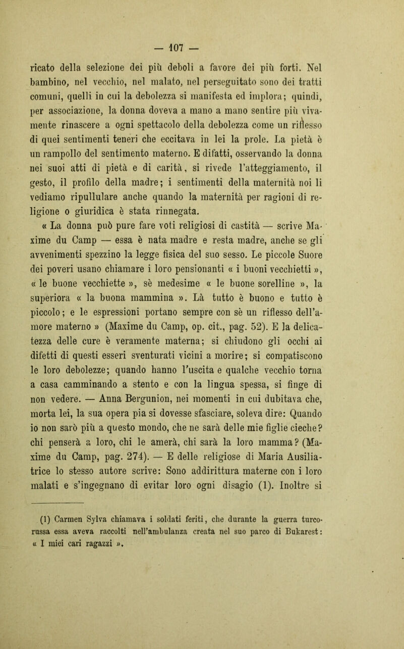 ricato della selezione dei più deboli a favore dei più forti. Nel bambino, nel vecchio, nel malato, nel perseguitato sono dei tratti comuni, quelli in cui la debolezza si manifesta ed implora; quindi, per associazione, la donna doveva a mano a mano sentire più viva- mente rinascere a ogni spettacolo della debolezza come un rimesso di quei sentimenti teneri che eccitava in lei la prole. La pietà è un rampollo del sentimento materno. E difatti, osservando la donna nei suoi atti di pietà e di carità, si rivede l’atteggiamento, il gesto, il profilo della madre ; i sentimenti della maternità noi li vediamo ripullulare anche quando la maternità per ragioni di re- ligione o giuridica è stata rinnegata. « La donna può pure fare voti religiosi di castità — scrive Ma- xime du Camp — essa è nata madre e resta madre, anche se gli avvenimenti spezzino la legge fisica del suo sesso. Le piccole Suore dei poveri usano chiamare i loro pensionanti « i buoni vecchietti », « le buone vecchiette », sè medesime « le buone sorelline », la superiora « la buona mammina ». Là tutto è buono e tutto è piccolo ; e le espressioni portano sempre con sè un riflesso dell’a- more materno » (Maxime du Camp, op. cit., pag. 52). E la delica- tezza delle cure è veramente materna; si chiudono gli occhi ai difetti di questi esseri sventurati vicini a morire ; si compatiscono le loro debolezze; quando hanno l'uscita e qualche vecchio torna a casa camminando a stento e con la lingua spessa, si fìnge di non vedere. — Anna Bergunion, nei momenti in cui dubitava che, morta lei, la sua opera pia si dovesse sfasciare, soleva dire: Quando io non sarò più a questo mondo, che ne sarà delle mie figlie cieche? chi penserà a loro, chi le amerà, chi sarà la loro mamma ? (Ma- xime du Camp, pag. 274). — E delle religiose di Maria Ausilia- trice lo stesso autore scrive: Sono addirittura materne con i loro malati e s’ingegnano di evitar loro ogni disagio (1). Inoltre si (1) Carmen Sylva chiamava i soldati feriti, che durante la guerra turco- russa essa aveva raccolti nell’ambulanza creata nel suo parco di Bukarest: « I miei cari ragazzi »,