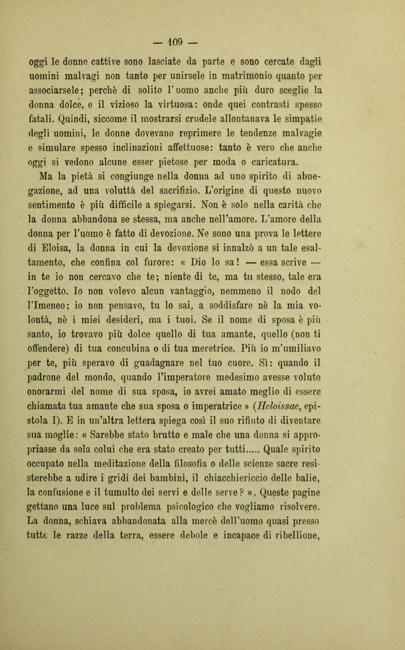 oggi le donne cattive sono lasciate da parte e sono cercate dagli uomini malvagi non tanto per unirsele in matrimonio quanto per associarsele; perchè di solito l’uomo anche più duro sceglie la donna dolce, e il vizioso la virtuosa: onde quei contrasti spesso fatali. Quindi, siccome il mostrarsi crudele allontanava le simpatie degli uomini, le donne dovevano reprimere le tendenze malvagie e simulare spesso inclinazioni affettuose: tanto è vero che anche oggi si vedono alcune esser pietose per moda o caricatura. Ma la pietà si congiunge nella donna ad uno spirito di abne- gazione, ad una voluttà del sacrifizio. L’origine di questo nuovo sentimento è più difficile a spiegarsi. Non è solo nella carità che la donna abbandona se stessa, ma anche nell’amore. L’amore della donna per l’uomo è fatto di devozione. Ne sono una prova le lettere di Eloisa, la donna in cui la devozione si innalzò a un tale esal- tamento, che confina col furore: « Dio lo sa! —essa scrive — in te io non cercavo che te; niente di te, ma tu stesso, tale era l’oggetto. Io non volevo alcun vantaggio, nemmeno il nodo del l’Imeneo; io non pensavo, tu lo sai, a soddisfare nè la mia vo- lontà, nè i miei desideri, ma i tuoi. Se il nome di sposa è più santo, io trovavo più dolce quello di tua amante, quello (non ti offendere) di tua concubina o di tua meretrice. Più io m’umiliavo per te, più speravo di guadagnare nel tuo cuore. Sì: quando il padrone del mondo, quando l’imperatore medesimo avesse voluto onorarmi del nome di sua sposa, io avrei amato meglio di essere chiamata tua amante che sua sposa o imperatrice » (Heloissae, epi- stola I). E in un’altra lettera spiega così il suo rifiuto di diventare sua moglie : « Sarebbe stato brutto e male che una donna si appro- priasse da sola colui che era stato creato per tutti Quale spirito occupato nella meditazione della filosofia o delle scienze sacre resi- sterebbe a udire i gridi dei bambini, il chiacchiericcio delle balie, la confusione e il tumulto dei servi e delle serve? ». Queste pagine gettano una luce sul problema psicologico che vogliamo risolvere. La donna, schiava abbandonata alla mercè dell’uomo quasi presso tutte le razze della terra, essere debole e incapace di ribellione,