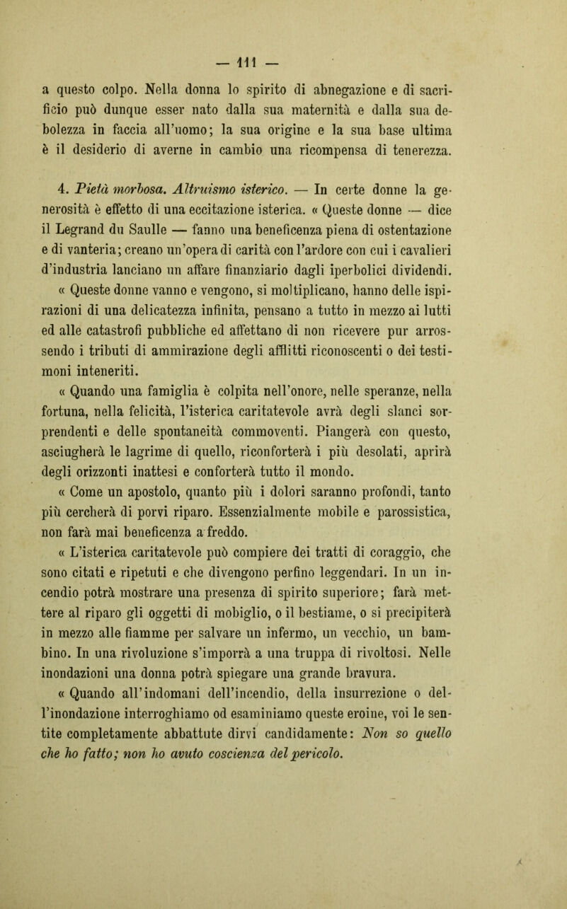 a questo colpo. Nella donna lo spirito di abnegazione e di sacri- ficio può dunque esser nato dalla sua maternità e dalla sua de- bolezza in faccia alFuomo; la sua origine e la sua base ultima è il desiderio di averne in cambio una ricompensa di tenerezza. 4. Pietà morbosa. Altruismo isterico. — In certe donne la ge- nerosità è effetto di una eccitazione isterica. « Queste donne — dice il Legrand du Saulle — fanno una beneficenza piena di ostentazione e di vanteria; creano un’opera di carità con l’ardore con cui i cavalieri d’industria lanciano un affare finanziario dagli iperbolici dividendi. « Queste donne vanno e vengono, si moltiplicano, hanno delle ispi- razioni di una delicatezza infinita, pensano a tutto in mezzo ai lutti ed alle catastrofi pubbliche ed affettano di non ricevere pur arros- sendo i tributi di ammirazione degli afflitti riconoscenti o dei testi- moni inteneriti. « Quando una famiglia è colpita nell’onore, nelle speranze, nella fortuna, nella felicità, l’isterica caritatevole avrà degli slanci sor- prendenti e delle spontaneità commoventi. Piangerà con questo, asciugherà le lagrime di quello, riconforterà i più desolati, aprirà degli orizzonti inattesi e conforterà tutto il mondo. « Come un apostolo, quanto più i dolori saranno profondi, tanto più cercherà di porvi riparo. Essenzialmente mobile e parossistica, non farà mai beneficenza a freddo. « L’isterica caritatevole può compiere dei tratti di coraggio, che sono citati e ripetuti e che divengono perfino leggendari. In un in- cendio potrà mostrare una presenza di spirito superiore ; farà met- tere al riparo gli oggetti di mobiglio, o il bestiame, o si precipiterà in mezzo alle fiamme per salvare un infermo, un vecchio, un bam- bino. In una rivoluzione s’imporrà a una truppa di rivoltosi. Nelle inondazioni una donna potrà spiegare una grande bravura. «Quando all’indomani dell’incendio, della insurrezione o del- l’inondazione interroghiamo od esaminiamo queste eroine, voi le sen- tite completamente abbattute dirvi candidamente: Non so quello che ho fatto ; non ho avuto coscienza del pericolo.