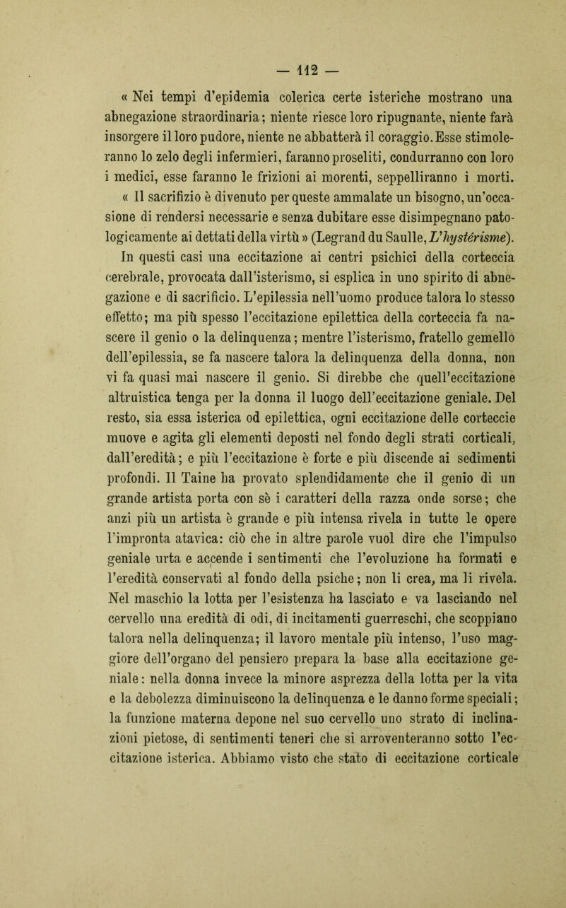 « Nei tempi d’epidemia colerica certe isteriche mostrano una abnegazione straordinaria; niente riesce loro ripugnante, niente farà insorgere il loro pudore, niente ne abbatterà il coraggio.Esse stimole- ranno lo zelo degli infermieri, faranno proseliti, condurranno con loro i medici, esse faranno le frizioni ai morenti, seppelliranno i morti. « Il sacrifizio è divenuto per queste ammalate un bisogno, un’occa- sione di rendersi necessarie e senza dubitare esse disimpegnano pato- logicamente ai dettati della virtù » (Legrand du Saulle, L'hystérisme). In questi casi una eccitazione ai centri psichici della corteccia cerebrale, provocata dall’isterismo, si esplica in uno spirito di abne- gazione e di sacrificio. L’epilessia nell’uomo produce talora lo stesso effetto; ma più spesso l’eccitazione epilettica della corteccia fa na- scere il genio o la delinquenza ; mentre l’isterismo, fratello gemello dell’epilessia, se fa nascere talora la delinquenza della donna, non vi fa quasi mai nascere il genio. Si direbbe che quell’eccitazione altruistica tenga per la donna il luogo dell’eccitazione geniale. Del resto, sia essa isterica od epilettica, ogni eccitazione delle corteccie muove e agita gli elementi deposti nel fondo degli strati corticali, dall’eredità ; e più l’eccitazione è forte e più discende ai sedimenti profondi. Il Taine ha provato splendidamente che il genio di un grande artista porta con se i caratteri della razza onde sorse ; che anzi più un artista è grande e più intensa rivela in tutte le opere l’impronta atavica: ciò che in altre parole vuol dire che l’impulso geniale urta e accende i sentimenti che l’evoluzione ha formati e l’eredità conservati al fondo della psiche; non li crea, ma li rivela. Nel maschio la lotta per l’esistenza ha lasciato e va lasciando nel cervello una eredità di odi, di incitamenti guerreschi, che scoppiano talora nella delinquenza; il lavoro mentale più intenso, l’uso mag- giore dell’organo del pensiero prepara la base alla eccitazione ge- niale : nella donna invece la minore asprezza della lotta per la vita e la debolezza diminuiscono la delinquenza e le danno forme speciali ; la funzione materna depone nel suo cervello uno strato di inclina- zioni pietose, di sentimenti teneri che si arroventeranno sotto l’ec- citazione isterica. Abbiamo visto che stato di eccitazione corticale