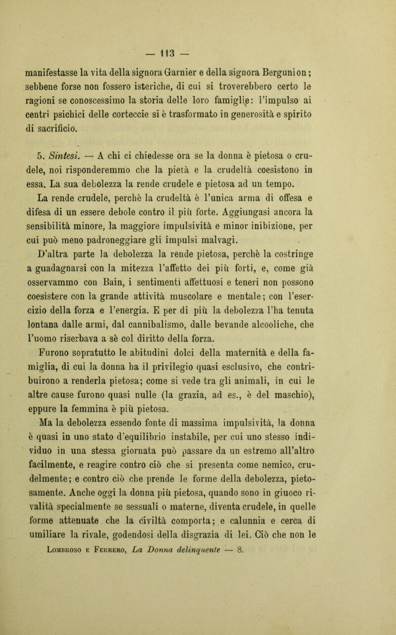 manifestasse la vita della signora Glarnier e della signora Bergunion ; sebbene forse non fossero isteriche, di cui si troverebbero certo le ragioni se conoscessimo la storia delle loro famiglie: l’impulso ai centri psichici delle corteccie si è trasformato in generosità e spirito di sacrificio. 5. Sintesi. — A chi ci chiedesse ora se la donna è pietosa o cru- dele, noi risponderemmo che la pietà e la crudeltà coesistono in essa. La sua debolezza la rende crudele e pietosa ad un tempo. La rende crudele, perchè la crudeltà è l’unica arma di offesa e difesa di un essere debole contro il più forte. Aggiungasi ancora la sensibilità minore, la maggiore impulsività e minor inibizione, per cui può meno padroneggiare gli impulsi malvagi. D’altra parte la debolezza la rende pietosa, perchè la costringe a guadagnarsi con la mitezza l’affetto dei più forti, e, come già osservammo con Bain, i sentimenti affettuosi e teneri non possono coesistere con la grande attività muscolare e mentale ; con l’eser- cizio della forza e l’energia. E per di più la debolezza l’ha tenuta lontana dalle armi, dal cannibalismo, dalle bevande alcooliche, che l’uomo riserbava a sè col diritto della forza. Furono sopratutto le abitudini dolci della maternità e della fa- miglia, di cui la donna ha il privilegio quasi esclusivo, che contri- buirono a renderla pietosa; come si vede tra gli animali, in cui le altre cause furono quasi nulle (la grazia, ad es., è del maschio), eppure la femmina è più pietosa. Ma la debolezza essendo fonte di massima impulsività, la donna è quasi in uno stato d’equilibrio instabile, per cui uno stesso indi- viduo in una stessa giornata può passare da un estremo all’altro facilmente, e reagire contro ciò che si presenta come nemico, cru- delmente; e contro ciò che prende le forme della debolezza, pieto- samente. Anche oggi la donna più pietosa, quando sono in giuoco ri- valità specialmente se sessuali o materne, diventa crudele, in quelle forme attenuate che la civiltà comporta; e calunnia e cerca di umiliare la rivale, godendosi della disgrazia di lei. Ciò che non le Lombroso e Ferrerò, La Donna delinquente — 8.