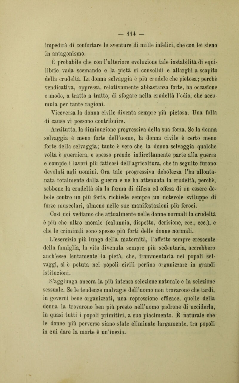 impedirà di confortare le sventure di mille infelici, che con lei sieno in antagonismo. È probabile che con l’ulteriore evoluzione tale instabilità di equi- librio vada scemando e la pietà si consolidi e allarghi a scapito della crudeltà. La donna selvaggia è più crudele che pietosa; perchè vendicativa, oppressa, relativamente abbastanza forte, ha occasione e modo, a tratto a tratto, di sfogare nella crudeltà Lodio, che accu- mula per tante ragioni. Viceversa la donna civile diventa sempre più pietosa. Una folla di cause vi possono contribuire. Anzitutto, la diminuzione progressiva della sua forza. Se la donna selvaggia è meno forte dell’uomo, la donna civile è certo meno forte della selvaggia; tanto è vero che la donna selvaggia qualche volta è guerriera, e spesso prende indirettamente parte alla guerra e compie i lavori più faticosi deH’agrieoltura, che in seguito furono devoluti agli uomini. Ora tale progressiva debolezza l’ha allonta- nata totalmente dalla guerra e ne ha attenuata la crudeltà, perchè, sebbene la crudeltà sia la forma di difesa ed offesa di un essere de- bole contro un più forte, richiede sempre un notevole sviluppo di forze muscolari, almeno nelle sue manifestazioni più feroci. Così noi vediamo che attualmente nelle donne normali la crudeltà è più che altro morale (calunnia, dispetto, derisione, ecc., ecc.), e che le criminali sono spesso più forti delle donne normali. L’esercizio più lungo della maternità, l’affetto sempre crescente della famiglia, la vita divenuta sempre più sedentaria, accrebbero anch’esse lentamente la pietà, che, frammentaria nei popoli sel- vaggi, si è potuta nei popoli civili perfino organizzare in grandi istituzioni. S’aggiunga ancora la più intensa selezione naturale e la selezione sessuale. Se le teudenze malvagie delLuomo non trovarono che tardi, in governi bene organizzati, una repressione efficace, quelle della donna la trovarono ben più presto nelLuomo padrone di ucciderla, in quasi tutti i popoli primitivi, a suo piacimento. È naturale che le donne più perverse siano state eliminate largamente, tra popoli in cui dare la morte è un’inezia.