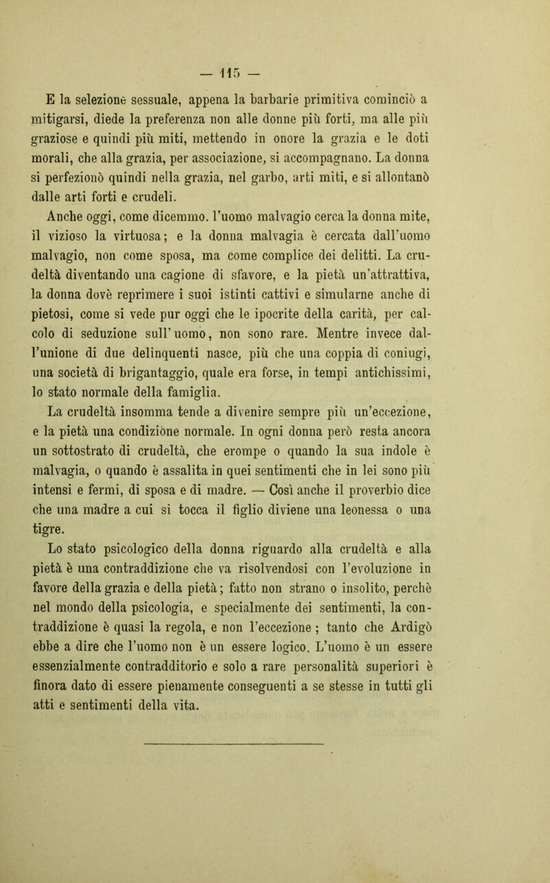 E la selezione sessuale, appena la barbarie primitiva cominciò a mitigarsi, diede la preferenza non alle donne più forti, ma alle più graziose e quindi più miti, mettendo in onore la grazia e le doti morali, che alla grazia, per associazione, si accompagnano. La donna si perfezionò quindi nella grazia, nel garbo, arti miti, e si allontanò dalle arti forti e crudeli. Anche oggi, come dicemmo, l’uomo malvagio cerca la donna mite, il vizioso la virtuosa; e la donna malvagia è cercata dall’uomo malvagio, non come sposa, ma come complice dei delitti. La cru- deltà diventando una cagione di sfavore, e la pietà un’attrattiva, la donna dovè reprimere i suoi istinti cattivi e simularne anche di pietosi, come si vede pur oggi che le ipocrite della carità, per cal- colo di seduzione sull’uomo, non sono rare. Mentre invece dal- l’unione di due delinquenti nasce, più che una coppia di coniugi, una società di brigantaggio, quale era forse, in tempi antichissimi, lo stato normale della famiglia. La crudeltà insomma tende a divenire sempre più un’eccezione, e la pietà una condizióne normale. In ogni donna però resta ancora un sottostrato di crudeltà, che erompe o quando la sua indole è malvagia, o quando è assalita in quei sentimenti che in lei sono più intensi e fermi, di sposa e di madre. — Così anche il proverbio dice che una madre a cui si tocca il figlio diviene una leonessa o una tigre. Lo stato psicologico della donna riguardo alla crudeltà e alla pietà è una contraddizione che va risolvendosi con l’evoluzione in favore della grazia e della pietà ; fatto non strano o insolito, perchè nel mondo della psicologia, e specialmente dei sentimenti, la con- traddizione è quasi la regola, e non l’eccezione ; tanto che Ardigò ebbe a dire che l’uomo non è un essere logico. L’uomo è un essere essenzialmente contradditorio e solo a rare personalità superiori è finora dato di essere pienamente conseguenti a se stesse in tutti gli atti e sentimenti della vita.