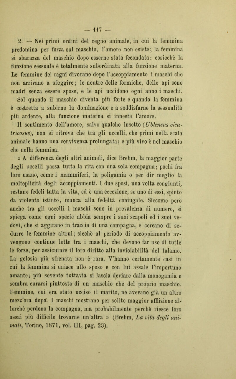 2. — Nei primi ordini del regno animale, in cui la femmina predomina per forza sul maschio, l’amore non esiste; la femmina si sbarazza del maschio dopo esserne stata fecondata: cosicché la funzione sessuale è totalmente subordinata alla funzione materna. Le femmine dei ragni divorano dopo l’accoppiamento i maschi che non arrivano a sfuggire ; le neutre delle formiche, delle api sono madri senza essere spose, e le api uccidono ogni anno i maschi. Sol quando il maschio diventa più forte e quando la femmina è costretta a subirne la dominazione e a soddisfarne la sessualità più ardente, alla funzione materna si innesta l’amore. il sentimento dell’amore, salvo qualche insetto (JJblencas cica- tricosus), non si ritrova che tra gli uccelli, che primi nella scala animale hanno una convivenza prolungata; e più vivo è nel maschio che nella femmina. « A differenza degli altri animali, dice Brehm, la maggior parte degli uccelli passa tutta la vita con una sola compagna; pochi fra loro usano, come i mammiferi, la poligamia o per dir meglio la molteplicità degli accoppiamenti. I due sposi, una volta congiunti, restano fedeli tutta la vita, ed è una eccezione, se uno di essi, spinto da violento istinto, manca alla fedeltà coniugale. Siccome però anche tra gli uccelli i maschi sono in prevalenza di numero, si spiega come ogni specie abbia sempre i suoi scapoli ed i suoi ve- dovi, che si aggirano in traccia di una compagna, e cercano di se- durre le femmine altrui; sicché al periodo di accoppiamento av- vengono continue lotte tra i maschi, che devono far uso di tutte le forze, per assicurare il loro diritto alla inviolabilità del talamo. La gelosia più sfrenata non è rara. V’hanno certamente casi in cui la femmina si unisce allo sposo e con lui assale l’importuno amante; più sovente tuttavia si lascia deviare dalla monogamia e sembra curarsi piuttosto di un maschio che del proprio maschio. Femmine, cui era stato ucciso il marito, ne avevano già un altro mezz’ora dopo. 1 maschi mostrano per solito maggior afflizione al- lorché perdono la compagna, ma probabilmente perchè riesce loro assai più difficile trovarne un’altra » (Brehm, La vita degli ani- mali, Torino, 1871, voi. Ili, pag. 23).