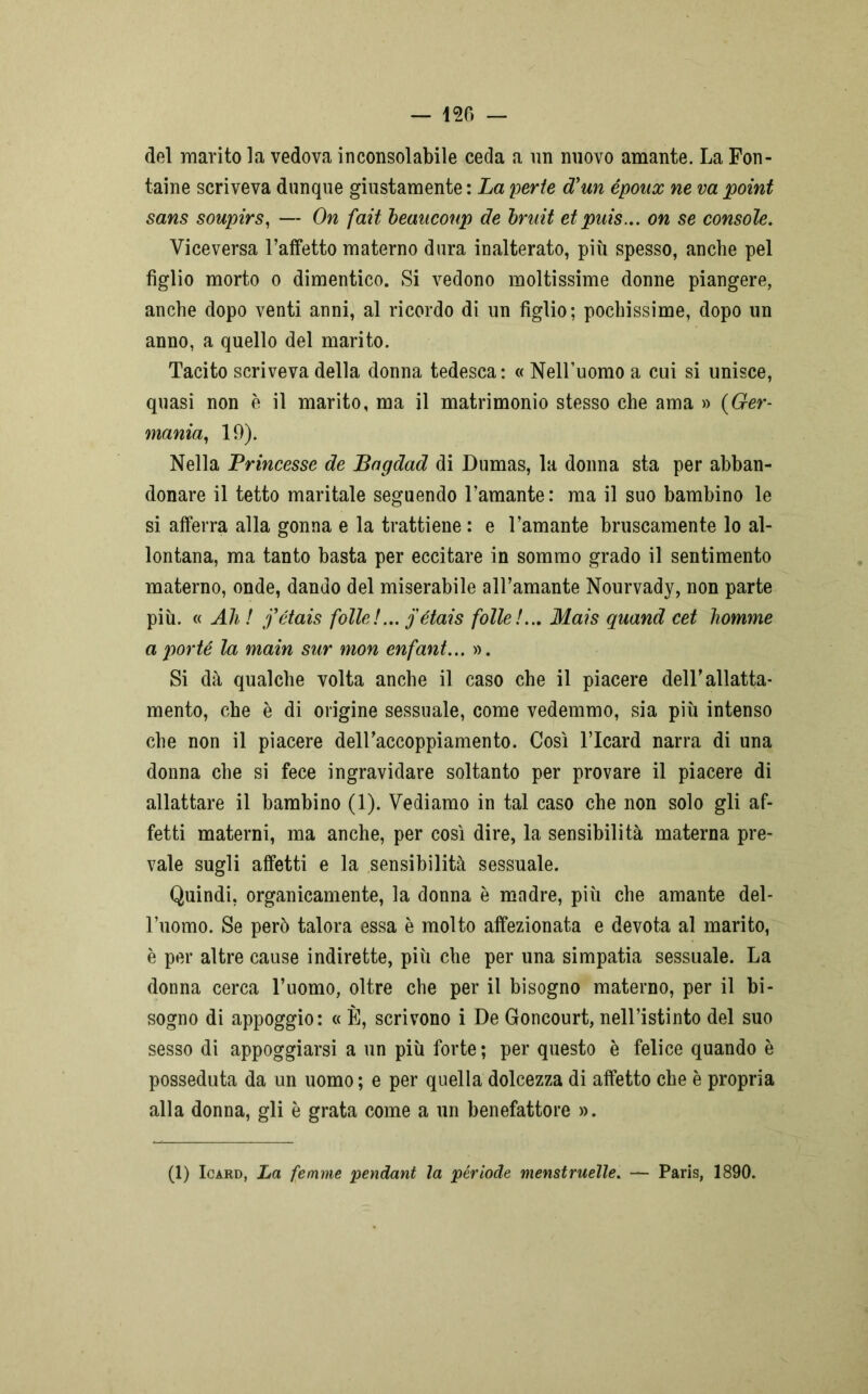 del marito la vedova inconsolabile ceda a un nuovo amante. La Fon- taine scriveva dunque giustamente : La perle cTun époux ne va point sans soupirs, — On fait beancoup de bruit et puis... on se console. Viceversa l’affetto materno dura inalterato, più spesso, anche pel figlio morto o dimentico. Si vedono moltissime donne piangere, anche dopo venti anni, al ricordo di un figlio; pochissime, dopo un anno, a quello del marito. Tacito scriveva della donna tedesca: « Nell’uomo a cui si unisce, quasi non è il marito, ma il matrimonio stesso che ama » (Ger- mania, 19). Nella Princesse de Bagdad di Dumas, la donna sta per abban- donare il tetto maritale seguendo l’amante: ma il suo bambino le si afferra alla gonna e la trattiene : e l’amante bruscamente lo al- lontana, ma tanto basta per eccitare in sommo grado il sentimento materno, onde, dando del miserabile all’amante Nourvady, non parte più. « Ali ! j’étais folle !... j étais folle!... Mais quand cet homme a porté la main sur mon enfant... ». Si dà qualche volta anche il caso che il piacere dell’allatta- mento, che è di origine sessuale, come vedemmo, sia più intenso che non il piacere dell’accoppiamento. Così l’Icard narra di una donna che si fece ingravidare soltanto per provare il piacere di allattare il bambino (1). Vediamo in tal caso che non solo gli af- fetti materni, ma anche, per così dire, la sensibilità materna pre- vale sugli affetti e la sensibilità sessuale. Quindi, organicamente, la donna è madre, più che amante del- l’uomo. Se però talora essa è molto affezionata e devota al marito, è per altre cause indirette, più che per una simpatia sessuale. La donna cerca l’uomo, oltre che per il bisogno materno, per il bi- sogno di appoggio: « È, scrivono i De Goncourt, nell’istinto del suo sesso di appoggiarsi a un più forte; per questo è felice quando è posseduta da un uomo ; e per quella dolcezza di affetto che è propria alla donna, gli è grata come a un benefattore ». (1) Icard, La femme pendant la per lode menstruelle. — Paris, 1890.