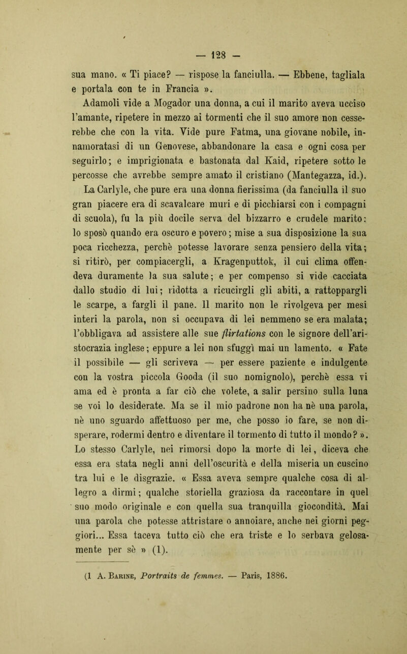 sua mano. « Ti piace? — rispose la fanciulla. — Ebbene, tagliala e portala con te in Francia ». Adamoli vide a Mogador una donna, a cui il marito aveva ucciso l’amante, ripetere in mezzo ai tormenti che il suo amore non cesse- rebbe che con la vita. Vide pure Fatma, una giovane nobile, in- namoratasi di un Genovese, abbandonare la casa e ogni cosa per seguirlo ; e imprigionata e bastonata dal Kaid, ripetere sotto le percosse che avrebbe sempre amato il cristiano (Mantegazza, id.). La Carlyle, che pure era una donna fierissima (da fanciulla il suo gran piacere era di scavalcare muri e di picchiarsi con i compagni discuoia), fu la più docile serva del bizzarro e crudele marito: 10 sposò quando era oscuro e povero ; mise a sua disposizione la sua poca ricchezza, perchè potesse lavorare senza pensiero della vita; si ritirò, per compiacergli, a Kragenputtok, il cui clima offen- deva duramente la sua salute; e per compenso si vide cacciata dallo studio di lui; ridotta a ricucirgli gli abiti, a rattoppargli le scarpe, a fargli il pane. 11 marito non le rivolgeva per mesi interi la parola, non si occupava di lei nemmeno se era malata; l’obbligava ad assistere alle sue flirtations con le signore dell’ari- stocrazia inglese ; eppure a lei non sfuggì mai un lamento. « Fate 11 possibile — gli scriveva — per essere paziente e indulgente con la vostra piccola Gooda (il suo nomignolo), perchè essa vi ama ed è pronta a far ciò che volete, a salir persino sulla luna se voi lo desiderate. Ma se il mio padrone non ha nè una parola, nè uno sguardo affettuoso per me, che posso io fare, se non di- sperare, rodermi dentro e diventare il tormento di tutto il mondo? ». Lo stesso Carlyle, nei rimorsi dopo la morte di lei, diceva che essa era stata negli anni dell’oscurità e della miseria un cuscino tra lui e le disgrazie. « Essa aveva sempre qualche cosa di al- legro a dirmi ; qualche storiella graziosa da raccontare in quel suo modo originale e con quella sua tranquilla giocondità. Mai una parola che potesse attristare o annoiare, anche nei giorni peg- giori... Essa taceva tutto ciò che era triste e lo serbava gelosa- mente per sè » (1). (1 A. Barine, Portraits de femmes. — Paris, 1886.