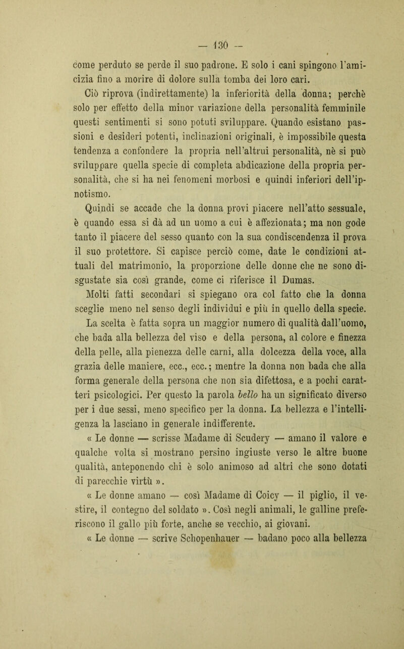come perduto se perde il suo padrone. E solo i cani spingono l’ami- cizia fino a morire di dolore sulla tomba dei loro cari. Ciò riprova (indirettamente) la inferiorità della donna; perchè solo per effetto della minor variazione della personalità femminile questi sentimenti si sono potuti sviluppare. Quando esistano pas- sioni e desideri potenti, inclinazioni originali, è impossibile questa tendenza a confondere la propria nell’altrui personalità, nè si può sviluppare quella specie di completa abdicazione della propria per- sonalità, che si ha nei fenomeni morbosi e quindi inferiori dell’ip- notismo. Quindi se accade che la donna provi piacere nell’atto sessuale, è quando essa si dà ad un uomo a cui è affezionata; ma non gode tanto il piacere del sesso quanto con la sua condiscendenza il prova il suo protettore. Si capisce perciò come, date le condizioni at- tuali del matrimonio, la proporzione delle donne che ne sono di- sgustate sia così grande, come ci riferisce il Dumas. Molti fatti secondari si spiegano ora col fatto che la donna sceglie meno nel senso degli individui e più in quello della specie. La scelta è fatta sopra un maggior numero di qualità dall’uomo, che bada alla bellezza del viso e della persona, al colore e finezza della pelle, alla pienezza delle carni, alla dolcezza della voce, alla grazia delle maniere, ecc., ecc. ; mentre la donna non bada che alla forma generale della persona che non sia difettosa, e a pochi carat- teri psicologici. Per questo la parola hello ha un significato diverso per i due sessi, meno specifico per la donna. La bellezza e l’intelli- genza la lasciano in generale indifferente. « Le donne — scrisse Madame di Scudery — amano il valore e qualche volta si mostrano persino ingiuste verso le altre buone qualità, anteponendo chi è solo animoso ad altri che sono dotati di parecchie virtù ». « Le donne amano — così Madame di Coicy — il piglio, il ve- stire, il contegno del soldato ». Così negli animali, le galline prefe- riscono il gallo più forte, anche se vecchio, ai giovani. « Le donne — scrive Schopenhauer — badano poco alla bellezza