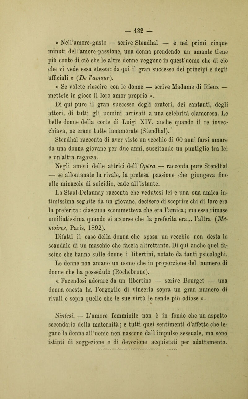 « Nell’amore-gusto — scrive Stendhal — e nei primi cinque minuti deH’amore-passione, una donna prendendo un amante tiene più conto di ciò che le altre donne veggono in quest’uomo che di ciò che vi vede essa stessa: da qui il gran successo dei principi e degli ufficiali » (De Vamour). « Se volete riescire con le donne — scrive Madame di Rieux — mettete in gioco il loro amor proprio ». Di qui pure il gran successo degli oratori, dei cantanti, degli attori, di tutti gli uomini arrivati a una celebrità clamorosa. Le belle donne della corte di Luigi XIV, anche quando il re invec- chiava, ne erano tutte innamorate (Stendhal). Stendhal racconta di aver visto un vecchio di 60 anni farsi amare da una donna giovane per due anni, suscitando un puntiglio tra lei e un’altra ragazza. Negli amori delle attrici dell’Opera — racconta pure Stendhal — se allontanate la rivale, la pretesa passione che giungeva fino alle minaccie di suicidio, cade all’istante. La Staal-Delaunay racconta che vedutesi lei e una sua amica in- timissima seguite da un giovane, decisero di scoprire chi di loro era la preferita: ciascuna scommetteva che era l’amica; ma essa rimase umiliatissima quando si accorse che la preferita era... l’altra (Mé- moires, Paris, 1892). Di fatti il caso della donna che sposa un vecchio non desta lo scandalo di un maschio che faccia altrettanto. Di qui anche quel fa- scino che hanno sulle donne i libertini, notato da tanti psicoioghi. Le donne non amano un uomo che in proporzione del numero di donne che ha posseduto (Roehebrune). « Facendosi adorare da un libertino — scrive Bourget — una donna onesta ha l’orgoglio di vincerla sopra un gran numero di rivali e sopra quelle che le sue virtù le rende più odiose ». % Sintesi. — L’amore femminile non è in fondo che un aspetto secondario della maternità; e tutti quei sentimenti d’affetto che le- gano la donna all’uomo non nascono dall’impulso sessuale, ma sono istinti di soggezione e di devozione acquistati per adattamento.