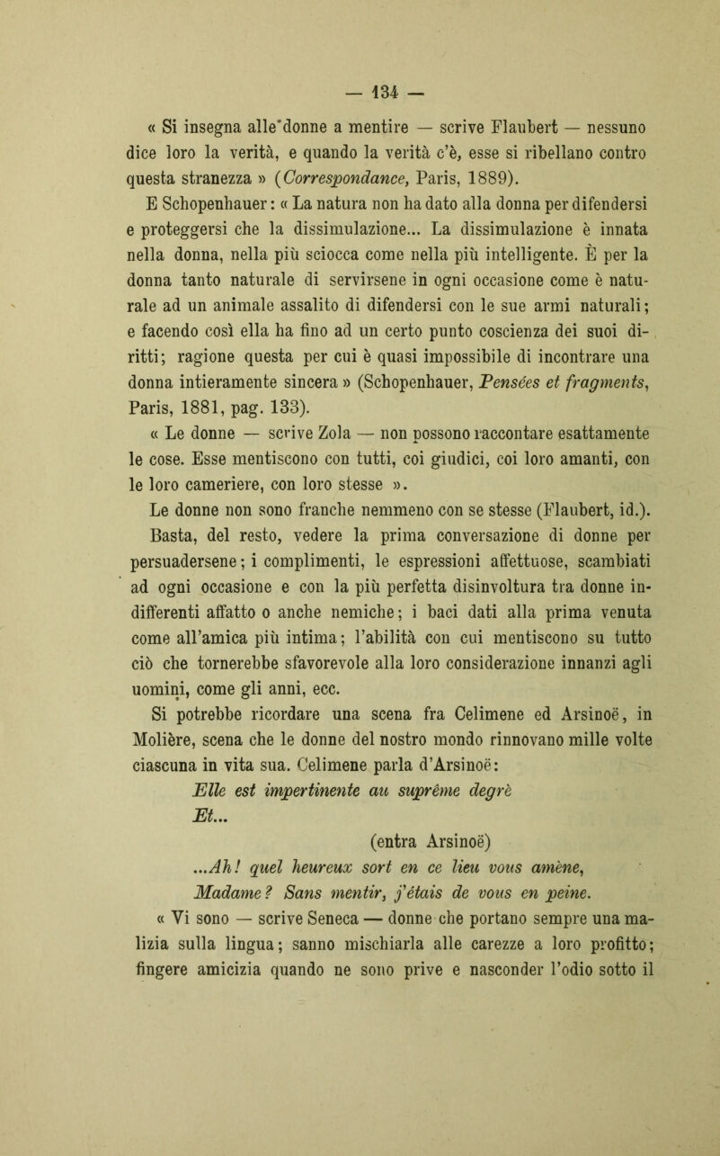 « Si insegna alle’donne a mentire — scrive Flaubert — nessuno dice loro la verità, e quando la verità c’è, esse si ribellano contro questa stranezza » (Correspondance, Paris, 1889). E Schopenhauer : « La natura non ha dato alla donna per difendersi e proteggersi che la dissimulazione... La dissimulazione è innata nella donna, nella più sciocca come nella più intelligente. È per la donna tanto naturale di servirsene in ogni occasione come è natu- rale ad un animale assalito di difendersi con le sue armi naturali; e facendo così ella ha fino ad un certo punto coscienza dei suoi di- ritti; ragione questa per cui è quasi impossibile di incontrare una donna intieramente sincera » (Schopenhauer, Pensées et fragments, Paris, 1881, pag. 133). « Le donne — scrive Zola — non possono raccontare esattamente le cose. Esse mentiscono con tutti, coi giudici, coi loro amanti, con le loro cameriere, con loro stesse ». Le donne non sono franche nemmeno con se stesse (Flaubert, id.). Basta, del resto, vedere la prima conversazione di donne per persuadersene ; i complimenti, le espressioni affettuose, scambiati ad ogni occasione e con la più perfetta disinvoltura tra donne in- differenti affatto o anche nemiche ; i baci dati alla prima venuta come all’amica più intima ; l’abilità con cui mentiscono su tutto ciò che tornerebbe sfavorevole alla loro considerazione innanzi agli uomini, come gli anni, ecc. Si potrebbe ricordare una scena fra Celimene ed Arsinoè, in Molière, scena che le donne del nostro mondo rinnovano mille volte ciascuna in vita sua. Celimene parla d’Arsinoé: Elle est impertinente au supreme degr'e Et.. (entra Arsinoè) ...Ah! quel heureux sort en ce lieu vous amene, Madame ì Sans mentir, fétais de vous en peine. « Vi sono — scrive Seneca — donne che portano sempre una ma- lizia sulla lingua; sanno mischiarla alle carezze a loro profitto; fingere amicizia quando ne sono prive e nasconder l’odio sotto il
