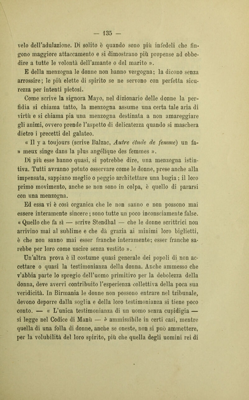 velo dell’adulazione. Di solito è quando sono più infedeli che fin- gono maggiore attaccamento e si dimostrano più propense ad obbe- dire a tutte le volontà dell’amante o del marito ». E della menzogna le donne non hanno vergogna; la dicono senza arrossire; le più elette di spirito se ne servono con perfetta sicu- rezza per intenti pietosi. Come scrive la signora Mayo, nel dizionario delle donne la per- fidia si chiama tatto, la menzogna assume una certa tale aria di virtù e si chiama pia una menzogna destinata a non amareggiare gli animi, ovvero prende l’aspetto di delicatezza quando si maschera dietro i precetti del galateo. « Il y a toujours (scrive Balzac, Autre étude de femme) un fa- » meux singe dans la plus angélique des femmes ». Di più esse hanno quasi, si potrebbe dire, una menzogna istin- tiva. Tutti avranno potuto osservare come le donne, prese anche alla impensata, sappiano meglio o peggio architettare una bugia ; il loro primo movimento, anche se non sono in colpa, è quello di pararsi con una menzogna. Ed essa vi è così organica che le non sanno e non possono mai essere interamente sincere ; sono tutte un poco inconsciamente false. « Quello che fa sì — scrive Stendhal — che le donne scrittrici non arrivino mai al sublime e che dà grazia ai minimi loro biglietti, è che non sanno mai esser franche interamente; esser franche sa- rebbe per loro come uscire senza vestito ». Un’altra prova è il costume quasi generale dei popoli di non ac- cettare o quasi la testimonianza della donna. Anche ammesso che v’abbia parte lo spregio dell’uomo primitivo per la debolezza della donna, deve avervi contribuito l’esperienza collettiva della poca sua veridicità. In Birmania le donne non possono entrare nel tribunale, devono deporre dalla soglia e della loro testimonianza si tiene poco conto. — « L’unica testimonianza di un uomo senza cupidigia — si legge nel Codice di Manù — e ammissibile in certi casi, mentre quella di una folla di donne, anche se oneste, non si può ammettere, per la volubilità del loro spirito, più che quella degli uomini rei di