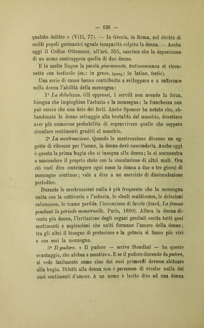 qualche delitto » (Vili, 77). — In Grecia, in Roma, nel diritto di molti popoli germanici eguale incapacità colpiva la donna. — Anche oggi il Codice Ottomano, all’art. 355, sancisce che la deposizione di un uomo contrappesa quella di due donne. E in molte lingue la parola giuramento, testimonianza si ricon- nette con testicolo (es.: in greco, opxog; in latino, testis). Una serie di cause hanno contribuito a sviluppare e a rafforzare nella donna l’abilità della menzogna : 1° La debolezza. Gli oppressi, i servili non avendo la forza, bisogna che impieghino l’astuzia e la menzogna: la franchezza non può essere che una dote dei forti. Anche Spencer ha notato che, ab- bandonate le donne selvaggie alla brutalità del maschio, dovettero aver più numerose probabilità di sopravvivere quelle che seppero simulare sentimenti graditi al maschio. 2° La mestruazione. Quando la mestruazione divenne un og- getto di ribrezzo per l’uomo, la donna dovè nasconderla. Anche oggi è questa la prima bugia che si insegna alla donna; la si ammaestra a nascondere il proprio stato con la simulazione di altri mali. Ora ciò vuol dire costringere ogni mese la donna a due o tre giorni di menzogne continue; vale a dire a un esercizio di dissimulazione periodico. Durante le mestruazioni nulla è più frequente che la menzogna unita con la cattiveria e l’astuzia, le sleali maldicenze, le delazioni calunniose, le trame perfide, l’invenzione di favole (Icard, La femme pendant la période menstrueile, Paris, 1890). Allora la donna di- venta più donna, l’irritazione degli organi genitali eccita tutti quei sentimenti e aspirazioni che uniti formano l’amore della donna ; tra gli altri il bisogno di protezione e la gelosia si fanno più vivi e con essi la menzogna. 3° Il pudore. « Il pudore — scrive Stendhal — ha questo svantaggio, che abitua a mentire ». E se il pudore discende daputere, si vede facilmente come sino dai suoi primordi dovesse abituare alla bugia. Difatti alla donna non è permesso di rivelar nulla dei suoi sentimenti d’amore. A un uomo è lecito dire ad una donna