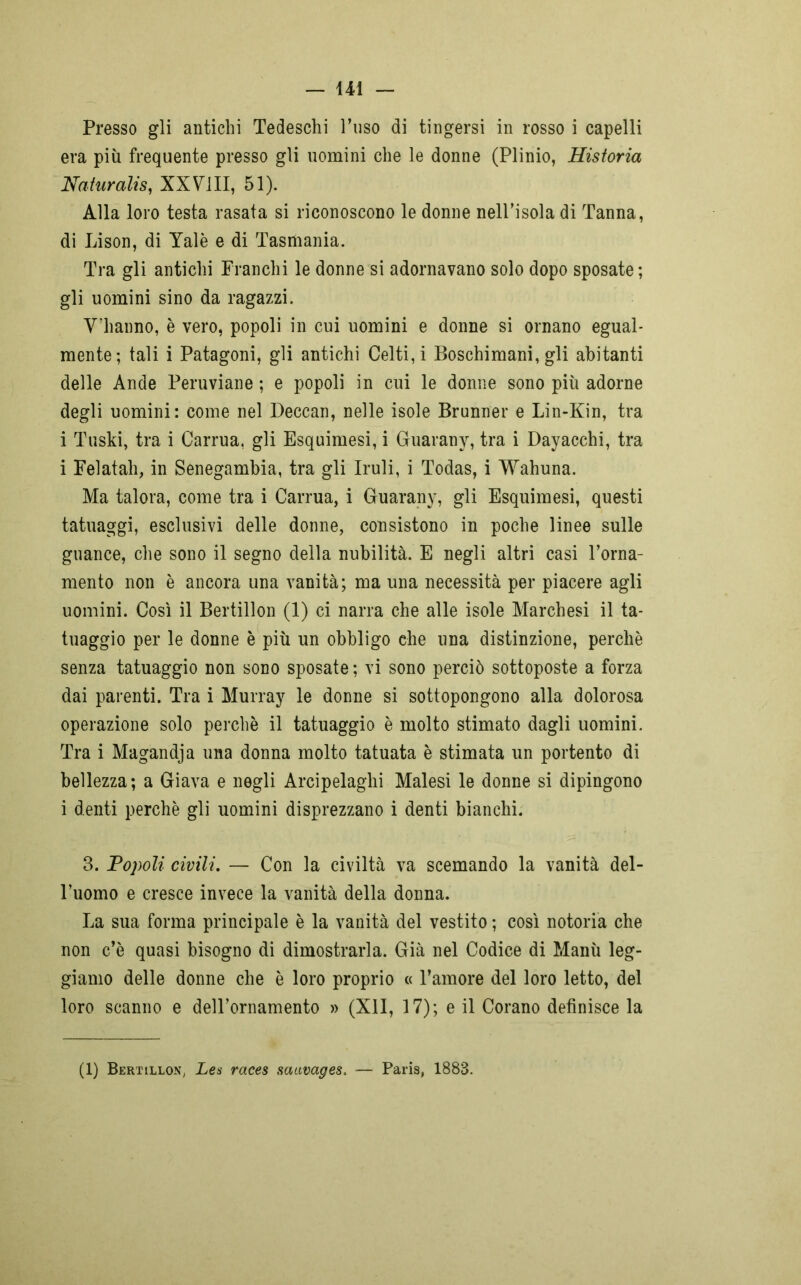 Presso gli antichi Tedeschi l’uso di tingersi in rosso i capelli era più frequente presso gli uomini che le donne (Plinio, Ristoria Naturali XXVili, 51). Alla loro testa rasata si riconoscono le donne nell’isola di Tanna, di Lison, di Yalè e di Tasmania. Tra gli antichi Franchi le donne si adornavano solo dopo sposate; gli uomini sino da ragazzi. V'hanno, è vero, popoli in cui uomini e donne si ornano egual- mente; tali i Patagoni, gli antichi Celti, i Boschimani, gli abitanti delle Ande Peruviane ; e popoli in cui le donne sono più adorne degli uomini: come nel Deccan, nelle isole Brunner e Lin-Kin, tra i Tuski, tra i Carrua, gli Esquimesi, i Guarany, tra i Dayacchi, tra i Felatah, in Senegambia, tra gli Iruli, i Todas, i Wahuna. Ma talora, come tra i Carrua, i Guarany, gli Esquimesi, questi tatuaggi, esclusivi delle donne, consistono in poche linee sulle guance, che sono il segno della nubilità. E negli altri casi l’orna- mento non è ancora una vanità; ma una necessità per piacere agli uomini. Così il Bertillon (1) ci narra che alle isole Marchesi il ta- tuaggio per le donne è più un obbligo che una distinzione, perchè senza tatuaggio non sono sposate ; vi sono perciò sottoposte a forza dai parenti. Tra i Murray le donne si sottopongono alla dolorosa operazione solo perchè il tatuaggio è molto stimato dagli uomini. Tra i Magandja una donna molto tatuata è stimata un portento di bellezza; a Giava e negli Arcipelaghi Malesi le donne si dipingono i denti perchè gli uomini disprezzano i denti bianchi. 3. Popoli civili. — Con la civiltà va scemando la vanità del- l’uomo e cresce invece la vanità della donna. La sua forma principale è la vanità del vestito ; così notoria che non c’è quasi bisogno di dimostrarla. Già nel Codice di Manù leg- giamo delle donne che è loro proprio « l’amore del loro letto, del loro scanno e deH’ornamento » (XII, 17); e il Corano definisce la