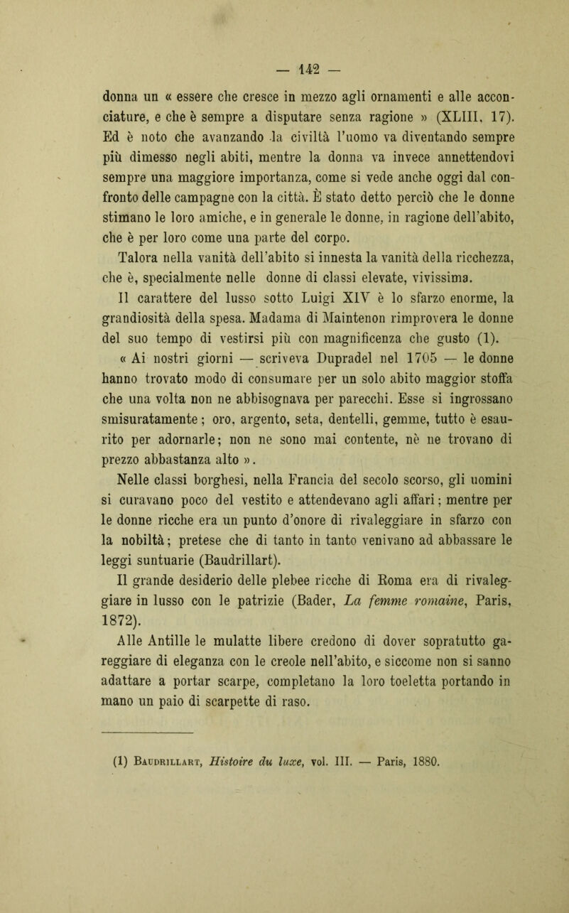donna un « essere che cresce in mezzo agli ornamenti e alle accon- ciature, e che è sempre a disputare senza ragione » (XLIII, 17). Ed è noto che avanzando la civiltà l’uomo va diventando sempre più dimesso negli abiti, mentre la donna va invece annettendovi sempre una maggiore importanza, come si vede anche oggi dal con- fronto delle campagne con la città. È stato detto perciò che le donne stimano le loro amiche, e in generale le donne, in ragione dell’abito, che è per loro come una parte del corpo. Talora nella vanità dell’abito si innesta la vanità della ricchezza, che è, specialmente nelle donne di classi elevate, vivissima. Il carattere del lusso sotto Luigi XIY è lo sfarzo enorme, la grandiosità della spesa. Madama di Maintenon rimprovera le donne del suo tempo di vestirsi più con magnificenza che gusto (1). « Ai nostri giorni — scriveva Dupradel nel 1705 — le donne hanno trovato modo di consumare per un solo abito maggior stoffa che una volta non ne abbisognava per parecchi. Esse si ingrossano smisuratamente ; oro, argento, seta, dentelli, gemme, tutto è esau- rito per adornarle; non ne sono mai contente, nè ne trovano di prezzo abbastanza alto ». Nelle classi borghesi, nella Francia del secolo scorso, gli uomini si curavano poco del vestito e attendevano agli affari; mentre per le donne ricche era un punto d’onore di rivaleggiare in sfarzo con la nobiltà ; pretese che di tanto in tanto venivano ad abbassare le leggi suntuarie (Baudrillart). Il grande desiderio delle plebee ricche di Roma era di rivaleg- giare in lusso con le patrizie (Bader, La femme romaine, Paris, 1872). Alle Antille le mulatte libere credono di dover sopratutto ga- reggiare di eleganza con le creole nell’abito, e siccome non si sanno adattare a portar scarpe, completano la loro toeletta portando in mano un paio di scarpette di raso. (1) Baudrillart, Histoire du luxe, voi. III. — Paris, 1880.
