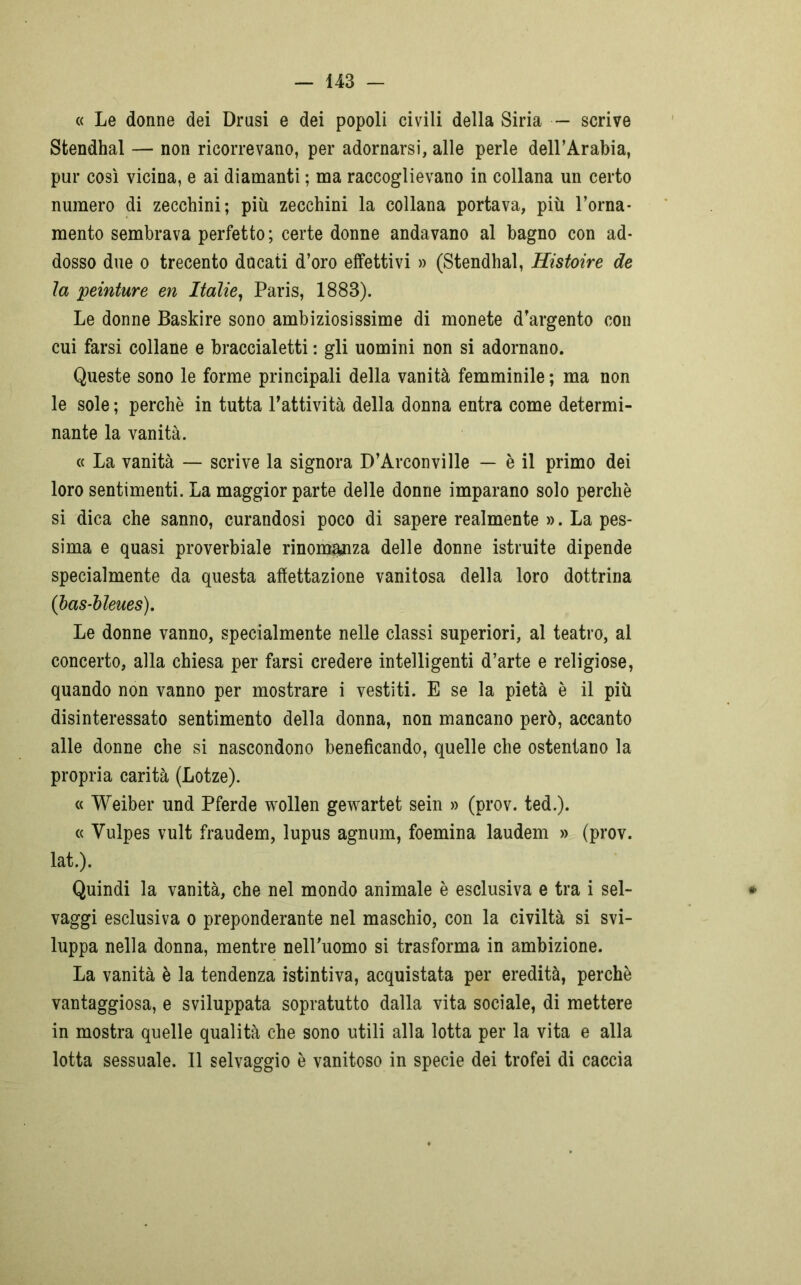 « Le donne dei Drusi e dei popoli civili della Siria •— scrive Stendhal — non ricorrevano, per adornarsi, alle perle dell’Arabia, pur così vicina, e ai diamanti ; ma raccoglievano in collana un certo numero di zecchini; più zecchini la collana portava, più l’orna- mento sembrava perfetto; certe donne andavano al bagno con ad- dosso due o trecento ducati d’oro effettivi » (Stendhal, Histoire de la peinture en Italie, Paris, 1883). Le donne Baskire sono ambiziosissime di monete d’argento con cui farsi collane e braccialetti : gli uomini non si adornano. Queste sono le forme principali della vanità femminile ; ma non le sole ; perchè in tutta l’attività della donna entra come determi- nante la vanità. « La vanità — scrive la signora D’Arconville — è il primo dei loro sentimenti. La maggior parte delle donne imparano solo perchè si dica che sanno, curandosi poco di sapere realmente ». La pes- sima e quasi proverbiale rinomanza delle donne istruite dipende specialmente da questa affettazione vanitosa della loro dottrina (bas-bleues). Le donne vanno, specialmente nelle classi superiori, al teatro, al concerto, alla chiesa per farsi credere intelligenti d’arte e religiose, quando non vanno per mostrare i vestiti. E se la pietà è il più disinteressato sentimento della donna, non mancano però, accanto alle donne che si nascondono beneficando, quelle che ostentano la propria carità (Lotze). « Weiber und Pferde wollen gewartet sein » (prov. ted.). « Yulpes vult fraudem, lupus agnum, foemina laudem » (prov. lat.). Quindi la vanità, che nel mondo animale è esclusiva e tra i sel- vaggi esclusiva o preponderante nel maschio, con la civiltà si svi- luppa nella donna, mentre nelPuomo si trasforma in ambizione. La vanità è la tendenza istintiva, acquistata per eredità, perchè vantaggiosa, e sviluppata sopratutto dalla vita sociale, di mettere in mostra quelle qualità che sono utili alla lotta per la vita e alla lotta sessuale. Il selvaggio è vanitoso in specie dei trofei di caccia